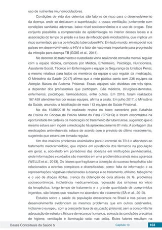 Bases Conceituais da Saúde 5 Capítulo 13 103
uso de nutrientes imunomoduladores.
Condições de vida dos detentos são fatores de risco para o desenvolvimento
da doença, onde se destacam a superlotação, a pouca ventilação, juntamente com
condições sanitárias adversas, baixo nível socioeconômico e o uso de drogas. Este
conjunto possibilita a compreensão de epidemiologia no interior desses locais e a
associação do tempo de prisão e a taxa de infecção pela micobactéria, que implica um
risco aumentado para a co-infecção tuberculose/HIV. Em todo mundo, em especial nos
países em desenvolvimento, o HIV é o fator de risco mais importante para progressão
da infecção para doença TB (GOIS et al., 2015).
No decorrer do tratamento o custodiado vinha realizando consulta mensal regular
com a equipe técnica, composta por Médico, Enfermeiro, Psicólogo, Nutricionista,
Assistente Social, Técnico em Enfermagem e equipe de Segurança da Unidade Penal,
o mesmo relatava para todos os membros da equipe o uso regular da medicação.
O Ministério da Saúde (2017) afirma que a rede pública conta com 236 equipes da
Atenção Básica do Sistema Prisional. Essas equipes são  divididas em três tipos,
a depender dos profissionais que participam. São médicos, cirurgiões-dentistas,
enfermeiros, psicólogos, farmacêuticos, entre outros. Em 2016, foram realizados
167.459 atendimentos por essas equipes, afirma a pasta. Em julho 2017, o Ministério
da Saúde, anunciou a habilitação de mais 113 equipes de Saúde Prisional.
No dia 15/08/2018 foi realizado revista no bloco carcerário pelo Batalhão
de Polícia do Choque da Polícia Militar do Pará (BPCHQ) e foram encontradas na
oportunidade 04 cartelas da medicação do tratamento de tuberculose, sugerindo que o
mesmo estava sem ingerir a medicação há aproximadamente 01 mês. A contagem das
medicações antirretrovirais estava de acordo com o previsto do último recebimento,
sugerindo que estava em tomada regular.
Um dos maiores problemas assimilados para o controle da TB é o abandono ao
tratamento medicamentoso, que implica em resistência dos fármacos na população
em geral, e, sobretudo em portadores das doenças em instituições penitenciarias,
onde informações e cuidados são inseridos em uma problemática ainda mais agravada
(WELLS et al., 2013). Os fatores que fragilizam a obtenção do sucesso terapêutico são
relacionados a eventos complexos e diversificados, como: falta de informação e as
representações negativas relacionadas à doença e ao tratamento, etilismo, tabagismo
e o uso de drogas ilícitas, crença da obtenção de cura através da fé, problemas
socioeconômicos, intolerância medicamentosa, regressão dos sintomas no início
da terapêutica, longo tempo de tratamento e a grande quantidade de comprimidos
ingeridos, são fatores que resultam no abandono do tratamento (SÁ et al., 2013).
Estudos sobre a saúde da população encarcerada no Brasil e nos países em
desenvolvimento evidenciam os mesmos problemas que em outros continentes,
inclusive o europeu, com a crescente taxa de ocupação prisional, sem a concomitante
adequação de estrutura física e de recursos humanos, somada às condições precárias
de higiene, ventilação e iluminação solar nas celas. Estes fatores resultam na
 