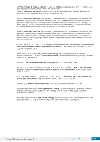 Bases Conceituais da Saúde 5 Capítulo 13 105
BRASIL. Código de Processo Penal. Decreto Lei nº3689 de 3 de outubro de 1941. In: Vade mecum
penal e processual penal. 3ª ed. Niterói, RJ: Impetus, 2012.
BRASIL. Ministério da Justiça. Programa Nacional de Direitos Humanos. Brasília: Ministério da
Justiça. BRASIL. Secretaria de Educação Fundamental. 2015.
BRASIL. Ministério da Saúde. Secretaria de Vigilância em Saúde. Departamento de Vigilância das
Doenças Transmissíveis. Brasil livre da tuberculose. Plano nacional pelo fim da tuberculose como
problema de saúde pública [Internet]. Brasília: Ministério da Saúde; 2017 [citado 2017 mar 8]. 52 p.
Disponível em: http://portalms.saude.gov.br/noticias/agencia-saude/43456-populacao-carceraria-e-
foco-de-projeto-contra-a-tuberculose-2. Acesso em 27 de setembro de 2018.
BRASIL. Ministério da Saúde. Secretaria de Vigilância em Saúde. Departamento de Vigilância das
Doenças Transmissíveis. Brasil livre da tuberculose. Plano nacional pelo fim da tuberculose como
problema de saúde pública [Internet]. Brasília: Ministério da Saúde; 2017 [citado 2018 mar 8]. 52 p.
Disponívelem:https://drive.google.com/file/d/0B0CE2wqdEaReVc5V3cyMVFPcTA/view. Acesso em 03
de outubro de 2018.
CAVALCANTI, B. L. L.; LIMA, U. T. S. Relato de experiência de uma estudante de Enfermagem em
um consultório especializado em tratamento de feridas. J Nurs Health, Rio Grande do Sul, v. 1, n.
2, p. 94-103, jan-jun. 2012.
DIRETORIA DE ADMINISTRAÇÃO PENITENCIÁRIA (DAP). Superintendência do Sistema
Penitenciário do Pará (SUSIPE). Susipe em números. Disponível em www.susipe.pa.gov.br. Acesso
em 02 de outubro de 2018.
GIL, A.C. Como elaborar projetos de pesquisas. 4. ed. São Paulo: Atlas; 2008.
GOIS, S. M.; SANTOS JÚNIOR, H.P. O.; SILVEIRA, M. F. A.; GAUDÊNCIO, M.M.P. Para além das
grades e punições: uma revisão sistemática sobre a saúde penitenciária. Ciênc. saúde coletiva,
v. 17, n. 5, 2015.
SÁ, L. D.; NOGUEIRA, J.A.; MENDES, K.J.S.; VILLA, T.C. S. Tratamento da TB em Unidades de
Saúde da Família: História de Abandono. Enferm., v. 16, n. 4, p. 712-8, 2013.
WELLS, B. G. Manual de Farmacoterapia. São Paulo, SP: Editora McGraw Hill, 2013.
World Health Organization. Bending the curve: ending TB. Annual report 2017 [Internet]. Geneva:
World Health Organization; 2017 [cited 2018 Mar 8]. 72 p. Available in: http://apps.who.int/iris/
handle/10665/254762.
World Health Organization. The end TB strategy [Internet]. Geneva: World Health Organization; 2015
[cited 2018 Feb 14]. 16 p. Available in: http://www. who.int/tb/post2015_strategy/en/.
 