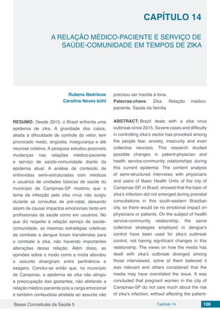 Bases Conceituais da Saúde 5 Capítulo 14 106
A RELAÇÃO MÉDICO-PACIENTE E SERVIÇO DE
SAÚDE-COMUNIDADE EM TEMPOS DE ZIKA
CAPÍTULO 14
Rubens Bedrikow
Carolina Neves bühl
RESUMO: Desde 2015, o Brasil enfrenta uma
epidemia de zika. A gravidade dos casos,
aliada à dificuldade de controle do vetor, tem
provocado medo, angústia, insegurança e até
neurose coletiva. A pesquisa estudou possíveis
mudanças nas relações médico-paciente
e serviço de saúde-comunidade diante da
epidemia atual. A análise de conteúdo de
entrevistas semi-estruturadas com médicos
e usuários de unidades básicas de saúde do
município de Campinas-SP mostrou que o
tema da infecção pelo zika vírus não surgiu
durante as consultas de pré-natal, deixando
assim de causar impactos emocionais tanto em
profissionais da saúde como em usuários. No
que diz respeito à relação serviço de saúde-
comunidade, as mesmas estratégias coletivas
de combate a dengue foram transferidas para
o combate à zika, não havendo importantes
alterações dessa relação. Além disso, as
opiniões sobre o modo como a mídia abordou
o assunto divergiram entre pertinência e
exagero. Conclui-se então que, no município
de Campinas, a epidemia de zika não atingiu
a preocupação das gestantes, não afetando a
relação médico-paciente pois a carga emocional
e também conteudista atrelada ao assunto não
precisou ser trazida à tona.
Palavras-chave: Zika, Relação médico-
paciente, Saúde da família
ABSTRACT:	Brazil deals with a zika virus
outbreak since 2015. Severe cases and difficulty
in controlling zika’s vector has provoked among
the people fear, anxiety, insecurity and even
collective neurosis. This research studied
possible changes in patient-physician and
health service-community relationships during
this current epidemia. The content analysis
of semi-structured interviews with physicians
and users of Basic Health Units of the city of
Campinas-SP, in Brazil, showed that the topic of
zika’s infection did not emerged during prenatal
consultations in this south-eastern Brazilian
city, so there would be no emotional impact on
physicians or patients. On the subject of health
service-community relationship, the same
collective strategies employed in dengue’s
control have been used for zika’s outbreak
control, not having significant changes in this
relationship. The views on how the media has
dealt with zika’s outbreak diverged among
those interviewed, some of them believed it
was relevant and others considered that the
media may have overstated the issue. It was
concluded that pregnant women in the city of
Campinas-SP do not care much about the risk
of zika’s infection, without affecting the patient-
 