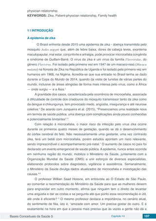 Bases Conceituais da Saúde 5 Capítulo 14 107
physician relationship.	
KEYWORDS: Zika, Patient-physician relationship, Family health
1 | 	INTRODUÇÃO
A epidemia de zika
	 O Brasil enfrenta desde 2015 uma epidemia de zika - doença transmitida pelo
mosquito Aedes aegypti que, além de febre baixa, dores de cabeça leves, exantema
maculopapular, mal estar, conjuntivite e artralgia, pode provocar microcefalia congênita
e síndrome de Guillain-Barré. O vírus da zika é um vírus da família Flaviviridae, do
gênero Flavivirus. Foi isolado pela primeira vez em 1947 de um macaco-reso (Macaca
mulatta) na floresta de Zika na República de Uganda e foi isolado pela primeira vez em
humanos em 1968, na Nigéria. Acredita-se que sua entrada no Brasil tenha se dado
durante a Copa do Mundo de 2014, quando da visita de turistas de várias partes do
mundo, inclusive de áreas atingidas de forma mais intensa pelo vírus, como a África
— onde surgiu — e a Ásia.1
A gravidade dos casos, caracterizada pela ocorrência de microcefalia, associada
à dificuldade de controle dos criadouros do mosquito transmissor tanto da zika como
da dengue e chikungunya, tem provocado medo, angústia, insegurança e até neurose
coletiva.2
De acordo com Junqueira et al. (2015), “Presenciamos uma realidade nova
em termos de saúde pública, uma doença com complicações ainda pouco conhecidas
e potencialmente limitantes”.3
Com relação à microcefalia, o maior risco da infecção pelo vírus zika ocorre
durante os primeiros quatro meses de gestação, quando se dá o desenvolvimento
do córtex cerebral do feto. Não necessariamente uma gestante, uma vez contraído
zika, terá um bebê com microcefalia, porém estudos apontam um risco relevante,
sendo imprescindível o acompanhamento pré-natal.1
 O aumento de casos no país foi
declarado um evento emergencial de saúde pública. A epidemia, nunca antes ocorrida
em nenhuma região do mundo, mobiliza o Ministério da Saúde, juntamente com a
Organização Mundial da Saúde (OMS) a unir esforços de diversos especialistas,
elaborando protocolos sobre diagnóstico, vigilância e assistência. Semanalmente,
o Ministério da Saúde divulga dados atualizados de microcefalia e investigação das
causas.4,5
O professor Willian Saad Hossne, em entrevista ao O Estado de São Paulo,
ao comentar a recomendação do Ministério da Saúde para que as mulheres deixem
para engravidar em outro momento, afirma que ninguém tem o direito de levantar
uma angústia e dar as costas e se pergunta até que ponto essa recomendação é útil,
até onde é eficiente? 2
O mesmo professor destaca a importância, no cenário atual,
do sentimento de filia, isto é, “amizade com amor. Um precisa gostar do outro. E é
exatamente na hora em que a pessoa mais precisa que às vezes a gente não dá a
 