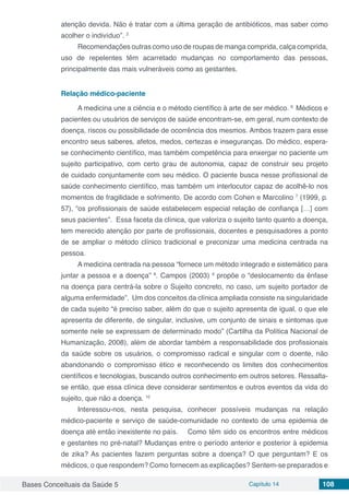 Bases Conceituais da Saúde 5 Capítulo 14 108
atenção devida. Não é tratar com a última geração de antibióticos, mas saber como
acolher o indivíduo”. 2
Recomendações outras como uso de roupas de manga comprida, calça comprida,
uso de repelentes têm acarretado mudanças no comportamento das pessoas,
principalmente das mais vulneráveis como as gestantes.
Relação médico-paciente
A medicina une a ciência e o método científico à arte de ser médico. 6
Médicos e
pacientes ou usuários de serviços de saúde encontram-se, em geral, num contexto de
doença, riscos ou possibilidade de ocorrência dos mesmos. Ambos trazem para esse
encontro seus saberes, afetos, medos, certezas e inseguranças. Do médico, espera-
se conhecimento científico, mas também competência para enxergar no paciente um
sujeito participativo, com certo grau de autonomia, capaz de construir seu projeto
de cuidado conjuntamente com seu médico. O paciente busca nesse profissional de
saúde conhecimento científico, mas também um interlocutor capaz de acolhê-lo nos
momentos de fragilidade e sofrimento. De acordo com Cohen e Marcolino 7
(1999, p.
57), “os profissionais de saúde estabelecem especial relação de confiança […] com
seus pacientes”. Essa faceta da clínica, que valoriza o sujeito tanto quanto a doença,
tem merecido atenção por parte de profissionais, docentes e pesquisadores a ponto
de se ampliar o método clínico tradicional e preconizar uma medicina centrada na
pessoa.
A medicina centrada na pessoa “fornece um método integrado e sistemático para
juntar a pessoa e a doença” 8
. Campos (2003) 9
propõe o “deslocamento da ênfase
na doença para centrá-la sobre o Sujeito concreto, no caso, um sujeito portador de
alguma enfermidade”. Um dos conceitos da clínica ampliada consiste na singularidade
de cada sujeito “é preciso saber, além do que o sujeito apresenta de igual, o que ele
apresenta de diferente, de singular, inclusive, um conjunto de sinais e sintomas que
somente nele se expressam de determinado modo” (Cartilha da Política Nacional de
Humanização, 2008), além de abordar também a responsabilidade dos profissionais
da saúde sobre os usuários, o compromisso radical e singular com o doente, não
abandonando o compromisso ético e reconhecendo os limites dos conhecimentos
científicos e tecnologias, buscando outros conhecimento em outros setores. Ressalta-
se então, que essa clínica deve considerar sentimentos e outros eventos da vida do
sujeito, que não a doença. 10
Interessou-nos, nesta pesquisa, conhecer possíveis mudanças na relação
médico-paciente e serviço de saúde-comunidade no contexto de uma epidemia de
doença até então inexistente no país. 	 Como têm sido os encontros entre médicos
e gestantes no pré-natal? Mudanças entre o período anterior e posterior à epidemia
de zika? As pacientes fazem perguntas sobre a doença? O que perguntam? E os
médicos, o que respondem? Como fornecem as explicações? Sentem-se preparados e
 