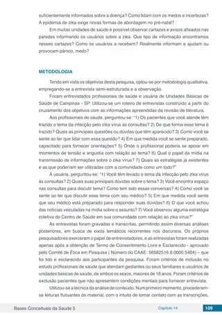 Bases Conceituais da Saúde 5 Capítulo 14 109
suficientemente informados sobre a doença? Como lidam com os medos e incertezas?
A epidemia de zika exige novas formas de abordagem no pré-natal?
Em muitas unidades de saúde é possível observar cartazes e avisos afixados nas
paredes informando os usuários sobre a zika. Que tipo de informação encontramos
nesses cartazes? Como os usuários a recebem? Realmente informam e ajudam ou
provocam pânico, medo?
METODOLOGIA
Tendo em vista os objetivos desta pesquisa, optou-se por metodologia qualitativa,
empregando-se a entrevista semi-estruturada e a observação.
Foram entrevistados profissionais de saúde e usuária de Unidades Básicas de
Saúde de Campinas - SP. Utilizou-se um roteiro de entrevistas construído a partir do
cruzamento dos objetivos com as informações apreendidas da revisão de literatura.
Aos profissionais de sáude, perguntou-se: “1) Os pacientes que você atende têm
trazido o tema da infecção pelo zika vírus às consultas? 2) De que forma esse tema é
trazido? Quais as principais questões ou dúvdas que têm aparecido? 3) Como você se
sente ao ter que lidar com essa questão? 4) Em que medida você se sente preparado,
capacitado para fornecer orientações? 5) Onde o profissional poderia se apoiar em
momentos de tensão e angústia com relação ao tema? 6) Qual o papel da mídia na
transmissão de informações sobre o zika vírus? 7) Quais as estratégias já existentes
e as que poderíam ser utilizadas com a comunidade como um todo?”
À usuária, perguntou-se: “1) Você têm levado o tema da infecção pelo zika vírus
às consultas? 2) Quais suas principais dúvidas sobre o tema? 3) Você encontra espaço
nas consultas para discutir tema? Como tem sido essas conversas? 4) Como você se
sente ao ter que discutir esse tema com seu médico? 5) Em que medida você sente
que seu médico está preparado para responder suas dúvidas? 6) O que você achou
das notícias veiculadas na mídia sobre o assunto? 7) Você observou alguma estratégia
coletiva do Centro de Saúde em sua comunidade com relação ao zika vírus?”
As entrevistas foram gravadas e transcritas, permitindo assim diversas análises
posteriores, em busca de eixos temáticos recorrentes nos discursos. Os próprios
pesquisadores exerceram o papel de entrevistadores, e as entrevistas foram realizadas
apenas após a obtenção de Termo de Consentimento Livre e Esclarecido - aprovado
pelo Comitê de Ética em Pesquisa ( Número do CAAE: 56582516.8.0000.5404) – que
foi lido e esclarecido aos participantes da pesquisa. Foram critérios de inclusão no
estudo profissionais de saúde que atendam gestantes ou seus familiares e usuários de
unidades básicas de saúde, de ambos os sexos, maiores de 18 anos. Foram critérios de
exclusão pacientes que não apresentem condições mentais para fornecer entrevista.
Utilizou-se a técnica da análise de conteúdo. Num primeiro momento, procederam-
se leituras flutuantes do material, com o intuito de tomar contato com as transcrições,
 