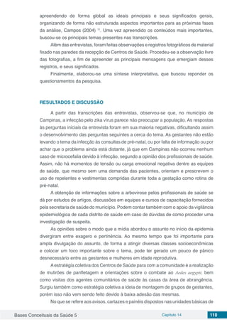 Bases Conceituais da Saúde 5 Capítulo 14 110
apreendendo de forma global as ideais principais e seus significados gerais,
organizando de forma não estruturada aspectos importantos para as próximas fases
da análise, Campos (2004) 11
. Uma vez apreendido os conteúdos mais importantes,
buscou-se os principais temas presentes nas transcrições.
Além das entrevistas, foram feitas observações e registros fotográficos de material
fixado nas paredes da recepção de Centros de Saúde. Procedeu-se a observação livre
das fotografias, a fim de apreender as principais mensagens que emergiam desses
registros, e seus significados.
Finalmente, elaborou-se uma síntese interpretativa, que buscou reponder os
questionamentos da pesquisa.
RESULTADOS E DISCUSSÃO
A partir das transcrições das entrevistas, observou-se que, no município de
Campinas, a infecção pelo zika vírus parece não preocupar a população. As respostas
às perguntas iniciais da entrevista foram em sua maioria negativas, dificultando assim
o desenvolvimento das perguntas seguintes a cerca do tema. As gestantes não estão
levando o tema da infecção às consultas de pré-natal, ou por falta de informação ou por
achar que o problema ainda está distante, já que em Campinas não ocorreu nenhum
caso de microcefalia devido à infecção, segundo a opinião dos profissionais de saúde.
Assim, não há momentos de tensão ou carga emocional negativa dentre as equipes
de saúde, que mesmo sem uma demanda das pacientes, orientam e prescrevem o
uso de repelentes e vestimentas compridas durante toda a gestação como rotina de
pré-natal.
A obtenção de informações sobre a arbovirose pelos profissionais de saúde se
dá por estudos de artigos, discussões em equipes e cursos de capacitação fornecidos
pela secretaria de saúde do município. Podem contar também com o apoio da vigilância
epidemiológica de cada distrito de saúde em caso de dúvidas de como proceder uma
investigação de suspeita.
As opiniões sobre o modo que a mídia abordou o assunto no início da epidemia
divergiram entre exagero e pertinência. Ao mesmo tempo que foi importante para
ampla divulgação do assunto, de forma a atingir diversas classes socioeconômicas
e colocar um foco importante sobre o tema, pode ter gerado um pouco de pânico
desnecessário entre as gestantes e mulheres em idade reprodutiva.
Aestratégia coletiva dos Centros de Saúde para com a comunidade é a realização
de mutirões de panfletagem e orientações sobre o combate ao Aedes aegypti, bem
como visitas dos agentes comunitários de saúde às casas da área de abrangência.
Surgiu também como estratégia coletiva a ideia de montagem de grupos de gestantes,
porém isso não vem sendo feito devido à baixa adesão das mesmas.
No que se refere aos avisos, cartazes e painéis dispostos nas unidades básicas de
 