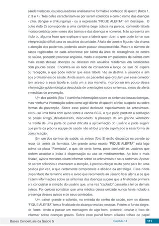Bases Conceituais da Saúde 5 Capítulo 14 111
saúde visitadas, os pesquisadores analisaram o formato e conteúdo de quatro (fotos 1,
2, 3 e 4). Três deles caracterizam-se por serem coloridos e com o nome das doenças
- zika, dengue e chikungunya - ou a expressão “FIQUE ALERTA” em destaque. O
outro (foto 2) corresponde a uma cartolina bege colada na parede, contendo tabela
monocromática com nomes dos bairros e das doenças e números. Não apresenta um
título ou alguma frase que explique o que a tabela quer dizer, o que pode tornar sua
interpretação difícil para os usuários da unidade. A falta de cores e figuras não chama
a atenção dos pacientes, podendo assim passar desapercebido. Mostra o número de
casos registrados de cada arbovirose por bairro da área de abrangência do centro
de saúde, podendo provocar angústia, medo e espanto em pacientes de bairros com
mais casos dessas doenças ou descaso nos usuários residentes em localidades
com poucos casos. Encontra-se ao lado de consultório e longe de sala de espera
ou recepção, o que pode indicar que essa tabela não se destina a usuários e sim
aos profissionais de saúde. Ainda assim, os pacientes que circulam por esse corredor
tem acesso a essa tabela e, cada um a sua maneira, incorporam um pouco dessa
informação epidemiológica descolada de orientações sobre sintomas, sinais de alerta
e medidas de prevenção.
Um dos painéis (foto 1) continha informações sobre os sintomas dessas doenças,
mas nenhuma informação sobre como agir diante de quadro clínico suspeito ou sobre
formas de prevenção. Sobre esse painel dedicado especialmente às arboviroses,
afixou-se uma folha com aviso sobre a vacina BCG, o que pode produzir a sensação
de painel antigo, desatualizado, descuidado. A presença de um grande ventilador
na frente de uma parte do painel dificulta a aproximação do usuário e pode sugerir
que parte da própria equipe de saúde não atribui grande significado a essa forma de
comunicação.
Em um dos centros de saúde, os avisos (foto 3) estão dispostos na parede ao
redor da janela da farmácia. Um grande aviso escrito “FIQUE ALERTA” está logo
acima da placa “Farmácia”, o que, de certa forma, pode confundir os usuários que
podem associar o aviso à dispensação ou uso de medicamentos. Ao lado e mais
abaixo, avisos menores visam informar sobre as arboviroses e seus sintomas. Apesar
de serem coloridos e chamarem a atenção, é preciso chegar muito perto para ler, uma
pessoa por vez, o que certamente compromete a eficácia da estratégia. Essa nítida
disparidade de tamanho entre o aviso que recomenda ao usuário ficar alerta e os que
trazem informações sobre os sintomas das doenças sugere que a finalidade primeira
era conquistar a atenção do usuário que, uma vez “captado” passaria a ler os demais
avisos. Foi curioso constatar que uma médica dessa unidade nunca havia notado a
presença desses avisos e de seus conteúdos.
Um painel grande e colorido, na entrada do centro de saúde, com os dizeres
“FIQUE ALERTA” tem a finalidade de alcançar muitas pessoas. Porém, o fundo alegre,
de flores, tende a passar um mensagem de algo bom, podendo desviar o foco de
informar sobre doenças graves. Sobre esse painel foram coladas folhas de papel
 