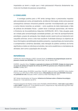Bases Conceituais da Saúde 5 Capítulo 1 4
impactados ao terem a noção que o meio psicossocial influencia diretamente nos
níveis de imunidade de pessoas soropositivas.
5 | 	CONCLUSÃO
A sorologia positiva para o HIV ainda carrega tabus e preconceitos impostos
pela sociedade por conta, principalmente, da falta de informação, tendo como possível
consequência estresse emocional podendo acarretar imunodepressão que somada
a outros fatores inerentes ao portador – como ausência de dieta balanceada e falta
de práticas de atividades físicas – podem levar à doenças oportunistas, até mesmo
à Síndrome da Imunodeficiência Adquirida (CARVALHO, 2011). Esta situação pode
ser evitada pela conscientização sociedade-portador, por meio de acompanhamento
psicológico, grupos de autoajuda, boa relação social e assim junto ao tratamento com
coquetéis antivirais, tornar a vida mais saudável. A atividade alcançou os objetivos de
levar informação e sensibilização do público presente, o qual participou de maneira ativa
e complementar à dinâmica abordada, esta interação do público contribuiu de forma
significativa a todos os indivíduos envolvidos, tais como acadêmicos e orientadores da
atividade, bem como a população alvo da ação.
REFERÊNCIAS
CARVALHO, Simone Mendes e PAES, Graciele Oroski. A influência da estigmatização social em
pessoas vivendo com HIV/AIDS. Cad. Saúde Colet., Rio de Janeiro, 2011.
DURÃES, Jaqueline Sena. Cuidado e superação do estigma do HIV/AIDS: Estágio de observação
no grupo de adesão do hospital de clínicas da UFPR em parceria com a Pastoral da AIDS de
Curitiba. Curitiba, 2011.
JESUS, Giselle Juliana; OLIVEIRA, Layza Braz; CALIARI, Juliano de Souza; QUEIROZ, Arthur Acelino
Francisco Luz; GIR, Elucir e REIS, Renata Karina. Dificuldades do viver com HIV/AIDS: Entraves
na qualidade de vida. Acta paul. enferm. vol.30 no.3 São Paulo May/Jun. 2017.
NIP: Núcleo Interdisciplinar de Pesquisa. Influência do Estresse sobre o Sistema Imunológico.
[Acesso em: 14 de setembro de 2017].
Programa Conjunto das Nações Unidas sobre HIV/AIDS (UNAIDS BRASIL). Você sabe o que é HIV e
o que é AIDS?. [Acesso em: 13 de setembro de 2017]. Disponível em: http://www.aids.org.br/2017/03/
voce-sabe-o-que-e-hiv-e-o-que-eaids/.
 