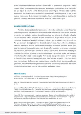 Bases Conceituais da Saúde 5 Capítulo 14 112
sulfite contendo informações técnicas. No entanto, as letras muito pequenas e o fato
dessas folhas mostrarem-se desgastadas, amassadas, desbotadas, dá a impressão
de que aquilo é assunto velho, desatualizado e restringe o interesse dos usuários.
Além disso, há uma cadeira na frente do painel para o guarda/vigilante, o que indica
que na maior parte do tempo as informações ficam escondidas atrás da cadeira. As
pessoas sabem que tem que ficar alertas, mas não sabem com o que.	
CONSIDERAÇÕES FINAIS
A análise do conteúdo de transcrições de entrevistas realizadas com profissionais
da Estratégia de Saúde da Família do município de Campinas-SP e dos avisos e painéis
presentes em unidades básicas de saúde mostrou que o tema da infecção pelo zika
vírus quase não esteve presente durante as consultas de pré-natal, deixando assim
de causar impactos emocionais tanto em profissionais da saúde como em usuários.
No que se refere à relação serviço de saúde-comunidade, houve intencionalidade de
alertar a população para os riscos dessa arbovirose através de painéis e avisos que,
pela forma como foram elaborados, mais do que informar sobre os sintomas e medidas
de prevenção, serviram para chamar a atenção do usuário. As mesmas estratégias
coletivas de combate a dengue foram transferidas para o combate à zika, não havendo
importantes alterações dessa relação. Além disso, as opiniões sobre o modo como
a mídia abordou o assunto divergiram entre pertinência e exagero. Conclui-se então
que, no município de Campinas, a epidemia de zika não atingiu a preocupação das
gestantes, não afetando a relação médico-paciente pois a carga emocional e também
conteudista atrelada ao assunto não precisou ser trazida à tona. 	
REFERÊNCIAS
Wikipédia - a enciclopédia livre. Vírus Zika. Disponível em: <https://pt.wikipedia.org/wiki/
V%C3%ADrus_Zika> Acesso em: 27 de janeiro de 2016.
Manir M. Contornos de uma angústia. O Estado de São Paulo, São Paulo, 20 de dezembro de 2015,
p. E1.
Junqueira FM, da Rocha MCP, Abati P. A origem do zika vírus e a microcefalia. Carta Educação; Carta
Capital, 14 de dezembro de 2015. Disponível em: <http://www.cartaeducacao.com.br/disciplinas/
ciencias/a-origem-do-zika-virus-e-a-microcefalia/> Acesso em: 26 de janeiro de 2016.
Nardi, AC. Zika: responsabilidade e urgência nas ações. Gazeta do Povo, 22 de dezembro de 2015.
Disponível em: < http://www.gazetadopovo.com.br/opiniao/artigos/zika-responsabilidade-e-urgencia-
nas-acoes-451btedg59qkeq4mp5s721sk6 > Acesso em: 28 de janeiro de 2016.
WHO – World Health Organization. Pan American Health Organization. Zika Epidemiological
Alerts and Updates. Disponível em: <http://www.paho.org/hq/index.php?option=com_
content&view=article&id=11599&Itemid=41691&lang=en> Acesso em: 28 de janeiro de 2016.
 