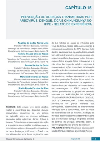 Bases Conceituais da Saúde 5 Capítulo 15 114
PREVENÇÃO DE DOENÇAS TRANSMITIDAS POR
ARBOVÍRUS: DENGUE, ZICA E CHIKUNGUNYA NO
IFPE - RELATO DE EXPERIÊNCIA
CAPÍTULO 15
Angélica de Godoy Torres Lima
Instituto Federal de Educação, Ciência e
Tecnologia de Pernambuco campus Belo Jardim.
Departamento de Enfermagem. Belo Jardim-PE
Romina Pessoa Silva de Araújo
Instituto Federal de Educação, Ciência e
Tecnologia de Pernambuco campus Belo Jardim.
Departamento de Enfermagem. Belo Jardim-PE
Suzana Santos da Costa
Instituto Federal de Educação, Ciência e
Tecnologia de Pernambuco campus Belo Jardim.
Departamento de Enfermagem. Belo Jardim-PE
Monaliza Fernanda de Araújo
Instituto Federal de Educação, Ciência e
Tecnologia de Pernambuco campus Belo Jardim.
Departamento de Enfermagem. Belo Jardim-PE
Sheila Renata Ferreira da Silva
Instituto Federal de Educação, Ciência e
Tecnologia de Pernambuco campus Belo Jardim.
Departamento de Enfermagem. Belo Jardim-PE
RESUMO: Este estudo teve como objetivo
relatar a experiência das discentes durante
intervenções educativas de um projeto
de extensão sobre as diversas patologias
causadas pelos arbovírus, dando ênfase à
dengue. Foi destacada em nossa primeira ação
a importância das medidas profiláticas para o
combate aos vetores, destacando a prevalência
de casos de dengue notificados no Brasil, onde
nos últimos dez anos foram registrados mais
de 3,5 milhões de casos de infecções pelo
vírus da dengue. Nessa ação, apresentamos à
comunidade acadêmica do IFPE Campus Belo
Jardim, o potencial que mosquito Aedes aegypti
tem, além de transmitir o vírus da dengue, ele
possui capacidade de propagar outras doenças,
como a febre amarela, febre chikungunya e o
zika vírus. Ao longo do trabalho, expomos à
comunidade as ações preventivas para impedir
a proliferação do mosquito através de medidas
simples que contribuam na redução de casos
de infectados, também demonstrando o seu
papel na prevenção. Trata-se de um estudo de
natureza descritiva, tipo relato de experiência,
desenvolvido por discentes do curso técnico
em enfermagem do IFPE campus Belo
Jardim, participantes do projeto de extensão
intitulado por: “PREVENÇÃO DE DOENÇAS
TRANSMITIDAS POR ARBOVÍRUS: DENGUE,
ZIKA E CHIKUNGUNYA”. Como resultado,
percebeu-se um grande interesse dos
participantes, possibilitando às extensionistas
interação com a comunidade, além da troca
de experiências com os mesmos. A adoção de
medidas de educação em saúde contribuirá para
que a comunidade coloque em prática atitudes
de controle da Dengue, atingindo, assim, o
objetivo proposto pelo projeto de extensão.
PALAVRAS-CHAVE: Prevenção; Educação em
saúde; Dengue; Doenças Endêmicas; Aedes.
 