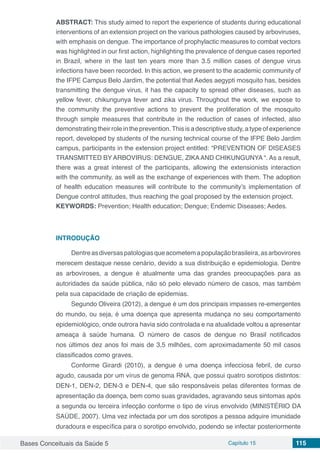 Bases Conceituais da Saúde 5 Capítulo 15 115
ABSTRACT: This study aimed to report the experience of students during educational
interventions of an extension project on the various pathologies caused by arboviruses,
with emphasis on dengue. The importance of prophylactic measures to combat vectors
was highlighted in our first action, highlighting the prevalence of dengue cases reported
in Brazil, where in the last ten years more than 3.5 million cases of dengue virus
infections have been recorded. In this action, we present to the academic community of
the IFPE Campus Belo Jardim, the potential that Aedes aegypti mosquito has, besides
transmitting the dengue virus, it has the capacity to spread other diseases, such as
yellow fever, chikungunya fever and zika virus. Throughout the work, we expose to
the community the preventive actions to prevent the proliferation of the mosquito
through simple measures that contribute in the reduction of cases of infected, also
demonstrating their role in the prevention.This is a descriptive study, a type of experience
report, developed by students of the nursing technical course of the IFPE Belo Jardim
campus, participants in the extension project entitled: “PREVENTION OF DISEASES
TRANSMITTED BY ARBOVIRUS: DENGUE, ZIKAAND CHIKUNGUNYA “. As a result,
there was a great interest of the participants, allowing the extensionists interaction
with the community, as well as the exchange of experiences with them. The adoption
of health education measures will contribute to the community’s implementation of
Dengue control attitudes, thus reaching the goal proposed by the extension project.
KEYWORDS: Prevention; Health education; Dengue; Endemic Diseases; Aedes.
INTRODUÇÃO
Dentreasdiversaspatologiasqueacometemapopulaçãobrasileira,asarbovirores
merecem destaque nesse cenário, devido a sua distribuição e epidemiologia. Dentre
as arboviroses, a dengue é atualmente uma das grandes preocupações para as
autoridades da saúde pública, não só pelo elevado número de casos, mas também
pela sua capacidade de criação de epidemias.
Segundo Oliveira (2012), a dengue é um dos principais impasses re-emergentes
do mundo, ou seja, é uma doença que apresenta mudança no seu comportamento
epidemiológico, onde outrora havia sido controlada e na atualidade voltou a apresentar
ameaça à saúde humana. O número de casos de dengue no Brasil notificados
nos últimos dez anos foi mais de 3,5 milhões, com aproximadamente 50 mil casos
classificados como graves.
Conforme Girardi (2010), a dengue é uma doença infecciosa febril, de curso
agudo, causada por um vírus de genoma RNA, que possui quatro sorotipos distintos:
DEN-1, DEN-2, DEN-3 e DEN-4, que são responsáveis pelas diferentes formas de
apresentação da doença, bem como suas gravidades, agravando seus sintomas após
a segunda ou terceira infecção conforme o tipo de vírus envolvido (MINISTÉRIO DA
SAÚDE, 2007). Uma vez infectada por um dos sorotipos a pessoa adquire imunidade
duradoura e específica para o sorotipo envolvido, podendo se infectar posteriormente
 