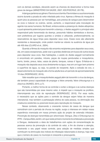Bases Conceituais da Saúde 5 Capítulo 15 116
com os demais sorotipos, elevando assim as chances de desenvolver a forma mais
grave da dengue (MINISTÉRIO DA SAÚDE, 2007; IOC/FIOCRUZ, 2017B).
Adengue pertence ao gênero Flavivirus e à família Flaviviridae e a sua transmissão
ocorre durante a picada do vetor infectado pelo vírus. Apenas a fêmea do mosquito é
quem pica as pessoas por ser hematófaga, pois precisa de sangue para desenvolver
os ovos e maturar os ovários, sendo, portanto, a responsável pela inoculação do
agente nos seres humanos. No Brasil, embora exista a presença do Aedes albopictus,
o qual apresenta potencial para transmitir a doença, o Aedes aegypti é o principal vetor
responsável pela transmissão da doença, possuindo hábitos domésticos e diurnos,
com preferência por lugares quentes e úmidos e utilizando, preferencialmente, os
reservatórios de água limpa para depositar seus ovos. Esses ovos são altamente
resistentes a dessecação, onde podem manter-se viáveis na ausência de água por
até 450 dias (CLARO et al., 2004).
Quando a fêmea do mosquito não encontra recipientes para depositar seus ovos,
ela, em casos excepcionais, pode voar a grandes distâncias em busca de outros locais
para depositar seus ovos. Nas habitações, o adulto do Aedes aegypti normalmente
é encontrado em paredes, móveis, peças de roupas penduradas e mosquiteiros,
barris, tonéis, pneus, latas, vasos de planta, tanques, caixas d ’água. Enfatiza-se o
mosquito não deposita seus ovos diretamente na água, mas em um lugar bem próximo
à superfície da água, ou seja, na parede do recipiente. Após a eclosão do ovo, o
desenvolvimento do mosquito até a forma adulta leva um período de aproximadamente
10 dias (RODRIGUEZ, 2010).
Vale ressaltar que o mosquitoAedes aegypti,além de transmitir o vírus da dengue,
ele também possui capacidade de propagar a febre amarela, febre chikungunya e o
zikavírus (NUNES, 2015, p.7).
Portanto, a melhor forma de se controlar e evitar a dengue e as outras doenças
que são transmitidas por esse mesmo vetor, é impedir que o mosquito se prolifere,
interrompendo seu ciclo de reprodução (RODRIGUEZ, 2010). Por essa razão,
é necessário que as ações para o controle da dengue sejam feitas de maneira
intersetorial, mas também a participação efetiva de cada pessoa, na eliminação dos
criadouros existentes ou possíveis locais para reprodução do mosquito.
Nesse contexto, observando o crescente número de casos de dengue que
coincidiram com o período de chuvas na região, surgiu o interesse em relatar nossa
experiência vivenciada em nossa primeira ação do projeto de extensão intitulado:
Prevenção de doenças transmitidas por arboviroses: Dengue, Zika e Chikungunya no
IFPE - Campus Belo Jardim, em que neste primeiro momento foi enfatizada a prevenção
à Dengue, destacando a ideia de trabalharmos com ações de conscientização às
pessoas acerca da prevenção e do controle do vetor, a fim de chamar a atenção,
mostrando o seu papel nesse controle, para adoção de medidas simples que
contribuam na diminuição dos índices de infestação relacionados à doença, haja vista
que o número de casos no município é crescente e preocupante.
 