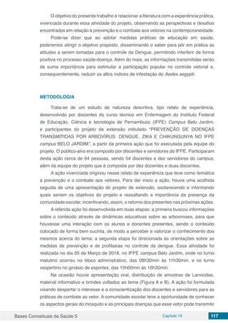 Bases Conceituais da Saúde 5 Capítulo 15 117
O objetivo do presente trabalho é relacionar a literatura com a experiência prática,
vivenciada durante essa atividade do projeto, observando as perspectivas e desafios
encontrados em relação à prevenção e o combate aos vetores na contemporaneidade.
Pode-se dizer que ao adotar medidas práticas de educação em saúde,
poderemos atingir o objetivo proposto, disseminando o saber para pôr em prática as
atitudes a serem tomadas para o controle da Dengue, permitindo interferir de forma
positiva no processo saúde-doença. Além do mais, as informações transmitidas serão
de suma importância para estimular a participação popular no controle vetorial e,
consequentemente, reduzir os altos índices de infestação do Aedes aegypti.
METODOLOGIA
Trata-se de um estudo de natureza descritiva, tipo relato de experiência,
desenvolvido por discentes do curso técnico em Enfermagem do Instituto Federal
de Educação, Ciência e tecnologia de Pernambuco (IFPE) Campus Belo Jardim,
e participantes do projeto de extensão intitulado “PREVENÇÃO DE DOENÇAS
TRANSMITIDAS POR ARBOVÍRUS: DENGUE, ZIKA E CHIKUNGUNYA NO IFPE
campus BELO JARDIM”, a partir da primeira ação que foi executada pela equipe do
projeto. O público-alvo era composto por discentes e servidores do IFPE. Participaram
desta ação cerca de 64 pessoas, sendo 54 discentes e dez servidores do campus,
além da equipe do projeto que é composta por dez docentes e duas discentes.
A ação vivenciada originou nesse relato de experiência que teve como temática
a prevenção e o combate aos vetores. Para dar inicio a ação, houve uma acolhida
seguida de uma apresentação do projeto de extensão, esclarecendo e informando
quais seriam os objetivos do projeto e ressaltando a importância da presença da
comunidade escolar, incentivando, assim, o retorno dos presentes nas próximas ações.
A referida ação foi desenvolvida em duas etapas: a primeira buscou informações
sobre o conteúdo através de dinâmicas educativas sobre as arboviroses, para que
houvesse uma interação com os alunos e docentes presentes, sendo o conteúdo
colocado de forma bem sucinta, de modo a perceber e valorizar o conhecimento dos
mesmos acerca do tema; a segunda etapa foi direcionada às orientações sobre as
medidas de prevenção e de profilaxias no controle da dengue. Essa atividade foi
realizada no dia 05 de Março de 2018, no IFPE campus Belo Jardim, onde no turno
matutino ocorreu no bloco administrativo, das 08h30min às 11h30min, e no turno
vespertino no ginásio de esportes, das 15h00min às 16h30min.
Na ocasião houve apresentação oral, distribuição de amostras de Larvicidas,
material informativo e brindes voltados ao tema (Figura A e B). A ação foi formulada
visando despertar o interesse e a conscientização dos discentes e servidores para as
práticas de combate ao vetor. A comunidade escolar teve a oportunidade de conhecer
os aspectos gerais do mosquito e as principais doenças que esse vetor pode transmitir
 