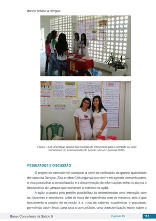 Bases Conceituais da Saúde 5 Capítulo 15 118
dando ênfase à dengue.
Figura 1. (A) Orientação acerca das medidas de intervenção para o combate ao vetor
transmissor (B) extensionistas do projeto. (Arquivo pessoal-2018).
RESULTADOS E DISCUSSÃO
O projeto de extensão foi planejado a partir da verificação da grande quantidade
de casos da Dengue, Zika e febre Chikungunya que ocorre no agreste pernambucano,
e visa possibilitar a sensibilização e a disseminação de informações entre os alunos e
funcionários do campus que estiveram presentes na ação.
A ação proposta pelo projeto possibilitou às extensionistas uma interação com
os discentes e servidores, além da troca de experiência com os mesmos, pois o que
fundamenta o projeto de extensão é a troca de saberes acadêmicos e populares,
permitindo assim levar, para toda a comunidade, uma conscientização maior sobre a
 