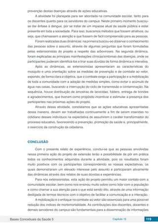 Bases Conceituais da Saúde 5 Capítulo 15 119
prevenção destas doenças através de ações educativas.
A atividade foi planejada para ser abordada na comunidade escolar, tanto para
os discentes quanto para os servidores do campus. Neste primeiro momento buscou-
se dar ênfase à dengue, por se tratar de um impasse atual da saúde pública e estar
presente em toda a sociedade. Para isso, buscamos métodos que fossem atrativos, ou
seja, que chamassem a atenção e que fossem de fácil compreensão para as pessoas.
Foramrealizadasduasdinâmicas:naprimeirabuscou-seobservaroconhecimento
das pessoas sobre o assunto, através de algumas perguntas que foram formuladas
pelas extensionistas do projeto a respeito das arboviroses. Na segunda dinâmica,
foram explicadas as principais manifestações clínicas/sintomas das doenças, onde os
participantes puderam identificá-los e tirar suas dúvidas de forma dinâmica e interativa.
Após as dinâmicas, as extensionistas apresentaram as características do
mosquito e uma orientação sobre as medidas de prevenção e de combate ao vetor,
expondo, de forma clara e objetiva, que o combate exige a participação e a mobilização
de toda a comunidade com a adoção de medidas simples, como evitar o acúmulo de
água nas casas, buscando a interrupção do ciclo de transmissão e contaminação. Na
sequência, houve distribuição de amostras de larvicidas, folders, entrega de brindes
e agradecimentos, que tiveram como propósito incentivar e estimular a presença dos
participantes nas próximas ações do projeto.
Através dessa atividade, constatamos que as ações educativas apresentadas
dessa maneira, devem ser trabalhadas continuamente a fim de serem inseridas no
cotidiano desses indivíduos na expectativa de assumirem o caráter transformador do
processo educativo, favorecendo a prevenção, promoção da saúde e, principalmente,
o exercício da construção da cidadania.
CONCLUSÃO
Com o presente relato de experiência, conclui-se que as pessoas envolvidas
nessa primeira ação do projeto de extensão terão a possibilidade de pôr em prática
todos os conhecimentos adquiridos durante a atividade, pois os resultados foram
muito positivos com os participantes correspondendo as nossas expectativas, os
quais demonstraram um elevado interesse pelo assunto e participaram ativamente
das dinâmicas através dos relatos de suas dúvidas e experiências.
Para nós extensionistas, esta ação do projeto permitiu um maior contato com a
comunidade escolar, bem como nos ensinou muito sobre como lidar com a população
e como chamar a sua atenção para o que está sendo dito, através de uma informação
desligada de termos técnicos com o objetivo de facilitar a comunicação e a interação.
A mobilização e o enfoque no combate ao vetor são essenciais para uma possível
redução dos índices de morbimortalidade. As contribuições dos discentes, docentes e
demais servidores do campus são fundamentais para a disseminação de informações
 