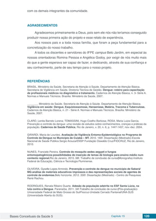 Bases Conceituais da Saúde 5 Capítulo 15 120
com os demais integrantes da comunidade.
AGRADECIMENTOS
Agradecemos primeiramente a Deus, pois sem ele nós não teríamos conseguido
produzir nossa primeira ação do projeto e esse relato de experiência.
Aos nossos pais e a toda nossa família, que foram a peça fundamental para a
concretização do nosso trabalho.
A todos os discentes e servidores do IFPE campus Belo Jardim, em especial às
nossas orientadoras Romina Pessoa e Angélica Godoy, por exigir de nós muito mais
do que a gente esperava ser capaz de fazer, e dedicando, através de sua confiança e
seu conhecimento, parte de seu tempo para o nosso projeto.
REFERÊNCIAS
BRASIL. Ministério da Saúde. Secretaria de Atenção à Saúde. Departamento de Atenção Básica.
Secretaria de Vigilância em Saúde. Diretoria Técnica de Gestão. Dengue: roteiro para capacitação
de profissionais médicos no diagnóstico e tratamento. Cadernos de Atenção Básica, n. 3- Série A.
Normas e Manuais Técnicos. Brasília: Ministério da Saúde, 2007.
_______. Ministério da Saúde. Secretaria de Atenção à Saúde. Departamento de Atenção Básica.
Vigilância em saúde: Dengue, Esquistossomose, Hanseníase, Malária, Tracoma e Tuberculose.
Cadernos de Atenção Básica, n. 21 - Série A. Normas e Manuais Técnicos. Brasília: Ministério da
Saúde, 2007.
CLARO, Lenita Barreto Lorena; TOMASSINI, Hugo Coelho Barbosa; ROSA, Maria Luiza Garcia.
Prevenção e controle da dengue: uma revisão de estudos sobre conhecimentos, crenças e práticas da
população. Cadernos de Saúde Pública, Rio de Janeiro, v. 20, n. 6, p. 1447-1457, nov.-dez. 2004.
GIRARDI, Maria de Lourdes. Avaliação da Vigilância Entomo-Epidemiológica no Programa de
Controle da Dengue no Município de Cuiabá – MT. 2010. 160f. Dissertação (Mestrado)-Escola
Nacional de Saúde Pública Sergio Arouca/ENSP Fundação Oswaldo Cruz/FIOCRUZ, Rio de Janeiro,
2010.
NUNES, Franciele Pereira. Controle do mosquito aedes aegypti e fungos
entomopatogênicos:possibilidades de inserção de temas de biologia para ensino médio num
contexto regional.Rio de Janeiro, 2015. 68f. Trabalho de conclusão de curso(Monografia)-Instituto
Federal de Educação, Ciência e Tecnologia Fluminense.
OLIVEIRA, Gyselle Lopes Armindo. Prevenção e controle da dengue no município de Sabará/
MG:análise de materiais educativos impressos e das representações sociais de agentes de
controle de endemias.Belo horizonte, 2012. 200f. Dissertação (Mestrado) - Centro de Pesquisas
René Rachou.
RODRIGUES, Renata Ribeiro Duarte. Adesão da população adstrita no ESF Santa Lúcia, na
luta contra a Dengue. Paranaíba, 2011. 34f.Trabalho de conclusão de curso (Pós-graduação)-
Universidade Federal de Mato Grosso do Sul/Fiocruz-Unidade Cerrado Pantanal/UNA-SUS
(Universidade Aberta do SUS).
 