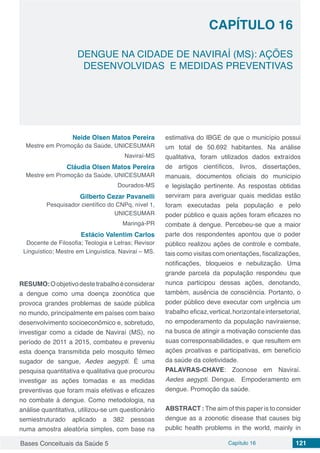 Bases Conceituais da Saúde 5 Capítulo 16 121
DENGUE NA CIDADE DE NAVIRAÍ (MS): AÇÕES
DESENVOLVIDAS E MEDIDAS PREVENTIVAS
CAPÍTULO 16
Neide Olsen Matos Pereira
Mestre em Promoção da Saúde, UNICESUMAR
Naviraí-MS
Cláudia Olsen Matos Pereira
Mestre em Promoção da Saúde, UNICESUMAR
Dourados-MS
Gilberto Cezar Pavanelli
Pesquisador científico do CNPq, nível 1,
UNICESUMAR
Maringá-PR
Estácio Valentim Carlos
Docente de Filosofia; Teologia e Letras; Revisor
Linguístico; Mestre em Linguística. Naviraí – MS.
RESUMO:Oobjetivodestetrabalhoéconsiderar
a dengue como uma doença zoonótica que
provoca grandes problemas de saúde pública
no mundo, principalmente em países com baixo
desenvolvimento socioeconômico e, sobretudo,
investigar como a cidade de Naviraí (MS), no
período de 2011 a 2015, combateu e preveniu
esta doença transmitida pelo mosquito fêmeo
sugador de sangue, Aedes aegypti. É uma
pesquisa quantitativa e qualitativa que procurou
investigar as ações tomadas e as medidas
preventivas que foram mais efetivas e eficazes
no combate à dengue. Como metodologia, na
análise quantitativa, utilizou-se um questionário
semiestruturado aplicado a 382 pessoas
numa amostra aleatória simples, com base na
estimativa do IBGE de que o município possui
um total de 50.692 habitantes. Na análise
qualitativa, foram utilizados dados extraídos
de artigos científicos, livros, dissertações,
manuais, documentos oficiais do município
e legislação pertinente. As respostas obtidas
serviram para averiguar quais medidas estão
foram executadas pela população e pelo
poder público e quais ações foram eficazes no
combate à dengue. Percebeu-se que a maior
parte dos respondentes apontou que o poder
público realizou ações de controle e combate,
tais como visitas com orientações, fiscalizações,
notificações, bloqueios e nebulização. Uma
grande parcela da população respondeu que
nunca participou dessas ações, denotando,
também, ausência de consciência. Portanto, o
poder público deve executar com urgência um
trabalho eficaz,vertical,horizontaleintersetorial,
no empoderamento da população naviraiense,
na busca de atingir a motivação consciente das
suas corresponsabilidades, e que resultem em
ações proativas e participativas, em benefício
da saúde da coletividade.
PALAVRAS-CHAVE: Zoonose em Naviraí.
Aedes aegypti. Dengue. Empoderamento em
dengue. Promoção da saúde.
ABSTRACT : The aim of this paper is to consider
dengue as a zoonotic disease that causes big
public health problems in the world, mainly in
 
