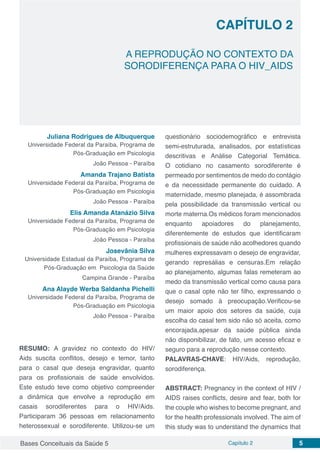 Bases Conceituais da Saúde 5 Capítulo 2 5
A REPRODUÇÃO NO CONTEXTO DA
SORODIFERENÇA PARA O HIV_AIDS
CAPÍTULO 2
Juliana Rodrigues de Albuquerque
Universidade Federal da Paraíba, Programa de
Pós-Graduação em Psicologia
João Pessoa - Paraíba
Amanda Trajano Batista
Universidade Federal da Paraíba, Programa de
Pós-Graduação em Psicologia
João Pessoa - Paraíba
Elis Amanda Atanázio Silva
Universidade Federal da Paraíba, Programa de
Pós-Graduação em Psicologia
João Pessoa - Paraíba
Josevânia Silva
Universidade Estadual da Paraíba, Programa de
Pós-Graduação em Psicologia da Saúde
Campina Grande - Paraíba
Ana Alayde Werba Saldanha Pichelli
Universidade Federal da Paraíba, Programa de
Pós-Graduação em Psicologia
João Pessoa - Paraíba
RESUMO: A gravidez no contexto do HIV/
Aids suscita conflitos, desejo e temor, tanto
para o casal que deseja engravidar, quanto
para os profissionais de saúde envolvidos.
Este estudo teve como objetivo compreender
a dinâmica que envolve a reprodução em
casais sorodiferentes para o HIV/Aids.
Participaram 36 pessoas em relacionamento
heterossexual e sorodiferente. Utilizou-se um
questionário sociodemográfico e entrevista
semi-estruturada, analisados, por estatísticas
descritivas e Análise Categorial Temática.
O cotidiano no casamento sorodiferente é
permeado por sentimentos de medo do contágio
e da necessidade permanente do cuidado. A
maternidade, mesmo planejada, é assombrada
pela possibilidade da transmissão vertical ou
morte materna.Os médicos foram mencionados
enquanto apoiadores do planejamento,
diferentemente de estudos que identificaram
profissionais de saúde não acolhedores quando
mulheres expressavam o desejo de engravidar,
gerando represálias e censuras.Em relação
ao planejamento, algumas falas remeteram ao
medo da transmissão vertical como causa para
que o casal opte não ter filho, expressando o
desejo somado à preocupação.Verificou-se
um maior apoio dos setores da saúde, cuja
escolha do casal tem sido não só aceita, como
encorajada,apesar da saúde pública ainda
não disponibilizar, de fato, um acesso eficaz e
seguro para a reprodução nesse contexto.
PALAVRAS-CHAVE: HIV/Aids, reprodução,
sorodiferença.
ABSTRACT: Pregnancy in the context of HIV /
AIDS raises conflicts, desire and fear, both for
the couple who wishes to become pregnant, and
for the health professionals involved. The aim of
this study was to understand the dynamics that
 