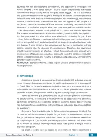 Bases Conceituais da Saúde 5 Capítulo 16 122
countries with low socioeconomic development, and especially to investigate how
Naviraí city ( MS ), in the period from 2011 to 2015, fought and prevented that disease
transmitted by blood-sucking female mosquito Aedes aegypti. This is a quantitative
and qualitative research which sought to investigate the actions taken and preventive
measures were more effective in combating dengue. As a methodology, in quantitative
analysis, a semistructured questionnaire was used and applied to 382 people in a
simple random sample, based on IBGE that estimated Naviraí city has a total of 50 692
inhabitants. In qualitative analysis, were used data extracted from scientific articles,
books, dissertations, manuals, municipal official documents and relevant legislation.
The answers served to ascertain what measures being implemented by the population
and the government and what actions were effective in combating dengue. It was
noticed that most of the respondents pointed out that the government carries out control
actions and combat, such as visits with guidelines, inspections and notifications, locks
and fogging. A large portion of the population said they never participated in these
actions, showing also the absence of consciousness. Therefore, the government
should implement urgently an effective, vertical, horizontal and cross-sectoral work,
empowerment of Naviraiense population, seeking to reach the conscious motivation
of their co-responsibilities, and resulting in proactive and participatory activities for the
benefit of health collectivity.
KEYWORDS: Zoonosis in Naviraí. Aedes aegypti. Dengue. Empowerment in dengue.
Health promotion.
1 | 	INTRODUÇÃO
Apesar de a ciência já se encontrar no limiar do século XXI, a dengue ainda se
revela como um dos grandes problemas de saúde pública no mundo e, em especial,
no Brasil. Além de demandar enormes dispêndios financeiros aos cofres públicos, a
enfermidade também causa danos à saúde da população, podendo levar inclusive
pacientes à morte, principalmente idosos e aqueles com algum tipo de debilidade.
Tenha-se presente que, para promover a saúde pública e garantir a estabilidade
na estrutura social, é necessário o desenvolvimento de pesquisas sobre endemias,
epidemias e pandemias. Esses estudos, por óbvio, auxiliam a decisão dos governantes
nas diversas esferas, possibilitando instrumentos para elaboração de políticas públicas
de qualidade17
.
Segundo a Organização Mundial de Saúde, estima-se que cerca de 80 milhões
de pessoas se infectam anualmente pela dengue em todos os continentes, exceto a
Europa, perfazendo 100 países. Além disso, cerca de 550 mil doentes necessitam
de hospitalização e 2,5% morrem em consequência da zoonose11
. No Brasil, mais
de 10 milhões de casos já foram registrados desde 1986 quando a dengue iniciou a
dispersão pelo país36
.
No Brasil, é notório que as cidades se encontram em rápido crescimento e
 