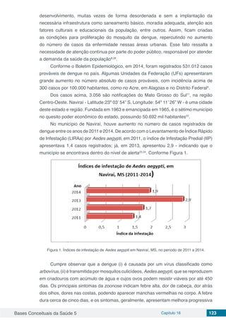 Bases Conceituais da Saúde 5 Capítulo 16 123
desenvolvimento, muitas vezes de forma desordenada e sem a implantação da
necessária infraestrutura como saneamento básico, moradia adequada, atenção aos
fatores culturais e educacionais da população, entre outros. Assim, ficam criadas
as condições para proliferação do mosquito da dengue, repercutindo no aumento
do número de casos da enfermidade nessas áreas urbanas. Esse fato ressalta a
necessidade de atenção contínua por parte do poder público, responsável por atender
a demanda da saúde da população8,26
.
Conforme o Boletim Epidemiológico, em 2014, foram registrados 531.012 casos
prováveis de dengue no país. Algumas Unidades da Federação (UFs) apresentaram
grande aumento no número absoluto de casos prováveis, com incidência acima de
300 casos por 100.000 habitantes, como no Acre, em Alagoas e no Distrito Federal4
.
Dos casos acima, 3.056 são notificações do Mato Grosso do Sul11
, na região
Centro-Oeste. Naviraí - Latitude:23º 03’ 54” S, Longitude: 54º 11’ 26” W - é uma cidade
deste estado e região. Fundada em 1963 e emancipada em 1965, é o sétimo município
no quesito poder econômico do estado, possuindo 50.692 mil habitantes22
.
No município de Naviraí, houve aumento no número de casos registrados de
dengue entre os anos de 2011 e 2014. De acordo com o Levantamento de Índice Rápido
de Infestação (LIRAa) por Aedes aegypti, em 2011, o índice de Infestação Predial (IIP)
apresentava 1,4 casos registrados; já, em 2013, apresentou 2,9 - indicando que o
município se encontrava dentro do nível de alerta23,24
. Conforme Figura 1.
Figura 1. Índices de infestação de Aedes aegypti em Naviraí, MS, no período de 2011 a 2014.
Cumpre observar que a dengue (i) é causada por um vírus classificado como
arbovírus, (ii) é transmitida por mosquitos culicídeos, Aedes aegypti, que se reproduzem
em criadouros com acúmulo de água e cujos ovos podem resistir viáveis por até 450
dias. Os principais sintomas da zoonose indicam febre alta, dor de cabeça, dor atrás
dos olhos, dores nas costas, podendo aparecer manchas vermelhas no corpo. A febre
dura cerca de cinco dias, e os sintomas, geralmente, apresentam melhora progressiva
 