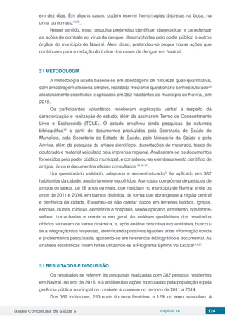 Bases Conceituais da Saúde 5 Capítulo 16 124
em dez dias. Em alguns casos, podem ocorrer hemorragias discretas na boca, na
urina ou no nariz12,38
.
Nesse sentido, essa pesquisa pretendeu identificar, diagnosticar e caracterizar
as ações de combate ao vírus da dengue, desenvolvidas pelo poder público e outros
órgãos do município de Naviraí. Além disso, pretendeu-se propor novas ações que
contribuam para a redução do índice dos casos de dengue em Naviraí.
2 | 	METODOLOGIA
A metodologia usada baseou-se em abordagens de natureza quali-quantitativa,
com amostragem aleatória simples, realizada mediante questionário semiestruturado33
aleatoriamente escolhidos e aplicados em 382 habitantes do município de Naviraí, em
2015.
Os participantes voluntários receberam explicação verbal a respeito da
caracterização e realização do estudo, além de assinarem Termo de Consentimento
Livre e Esclarecido (TCLE). O estudo envolveu ainda pesquisas de natureza
bibliográfica10
a partir de documentos produzidos pela Secretaria de Saúde do
Município, pela Secretaria de Estado da Saúde, pelo Ministério da Saúde e pela
Anvisa, além da pesquisa de artigos científicos, dissertações de mestrado, teses de
doutorado e material veiculado pela imprensa regional. Analisaram-se os documentos
fornecidos pelo poder público municipal, e considerou-se o embasamento científico de
artigos, livros e documentos oficiais consultados 28,29,30
.
Um questionário validado, adaptado e semiestruturado33
foi aplicado em 382
habitantes da cidade, aleatoriamente escolhidos. A amostra compôs-se de pessoas de
ambos os sexos, de 18 anos ou mais, que residiam no município de Naviraí entre os
anos de 2011 e 2014, em bairros distintos, de forma que abrangesse a região central
e periférica da cidade. Escolheu-se não coletar dados em terrenos baldios, igrejas,
escolas, clubes, clínicas, cemitérios e hospitais, sendo aplicado, entretanto, nos ferros-
velhos, borracharias e comércio em geral. As análises qualitativas dos resultados
obtidos se deram de forma dinâmica, e, após análise descritiva e quantitativa, buscou-
se a integração das respostas, identificando possíveis ligações entre informação obtida
e problemática pesquisada, apoiando-se em referencial bibliográfico e documental. As
análises estatísticas foram feitas utilizando-se o Programa Sphinx V5 Lexica3,15,27
.
3 | 	RESULTADOS E DISCUSSÃO
Os resultados se referem às pesquisas realizadas com 382 pessoas residentes
em Naviraí, no ano de 2015, e à análise das ações executadas pela população e pela
gerência pública municipal no combate à zoonose no período de 2011 a 2014.
Dos 382 indivíduos, 253 eram do sexo feminino; e 129, do sexo masculino. A
 