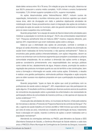 Bases Conceituais da Saúde 5 Capítulo 16 125
idade deles variava entre 18 e 78 anos. Em relação ao grau de instrução, observou-se
que 38,5% possuíam o ensino médio completo, 14,9% tinham o ensino fundamental
incompleto; 7,3% tinham superior completo e 6,3%, superior incompleto.
As ações desenvolvidas pelos Vetores/Naviraí (MS)30
, incluem cursos de
capacitação, treinamento e reuniões rotineiras para os diversos agentes que atuam
nessa área, além de divulgação em rádio e palestras objetivando atividades de
mobilização social. Esses procedimentos visam à integração das ações de combate e
promoção de ação de saúde no município, além de garantir atendimento e tratamento
para os casos suspeitos e/ou confirmados.
Quando perguntado “se a equipe de saúde de Naviraí desenvolve atividades para
mobilizar a população no controle da dengue”, 78,3% dos entrevistados responderam
“sim”. Pesquisa semelhante feita em Itabuna (BA)33
mostrou resposta diferente, pois
apenas 34% responderam que eram realizadas ações sobre a dengue.
Sabe-se que a efetividade das ações de prevenção, controle e combate à
dengue só serão eficientes e eficazes na medida em que as práticas de promoção da
saúde forem realizadas de forma horizontal, e não apenas verticalmente14
. Todos os
envolvidos pela gestão pública (intersetorialidade), com ações integradas, devem se
reunir e se sintonizar com os diversos segmentos que compõem a sociedade e a própria
comunidade empoderada. Ao se analisar a dimensão das ações contra a dengue,
pode-se considerá-la primeiramente uma responsabilidade dos serviços públicos
como coleta de lixo, abastecimento de água, limpeza urbana, promoção da saúde e
regulação das posturas municipais quanto ao uso do território e das construções, bem
como a formação e informação em saúde, entre outras ações. Entretanto, o desafio
é realizar uma gestão participativa, estimulando políticas integradas e ação conjunta
para se obter sucesso nos objetivos propostos em que a participação da população é
essencial.
Quando perguntado: “quais os tipos de ações que você já participou com os
profissionais da saúde sobre a dengue?”, 49% responderam que não participaram de
ação alguma. O resultado confirma o relatado por diversos autores acerca da ausência
de consciência da população sobre a gravidade da enfermidade e da necessidade de
participação efetiva da comunidade de maneira contínua, e não apenas em épocas de
surtos endêmicos9,16,26,37
.
A execução das atividades de rotina, no município de Naviraí, é feita pelo sistema
de microáreas e atende o Protocolo do Programa Nacional de controle da Dengue6
. Por
ele, o agente de saúde trabalha um número de 800 a 1000 imóveis que serão visitados
por ciclo (6 ciclos ao ano), incluindo-se o trabalho de eliminação de focos, tratamento
focal e educação em saúde, visando à sintonia de ações a serem realizadas com a
população naviraiense30
.
Atendendo às orientações definidas no PNCD, pelo Ministério da Saúde e SES
(Secretaria Estadual de Saúde), a Gerência Municipal de Saúde elabora a cada dois
anos o PMCCD (Plano Municipal de Contingência de Controle da Dengue), buscando
 