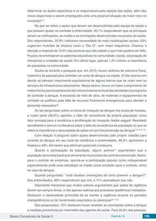 Bases Conceituais da Saúde 5 Capítulo 16 126
determinar as ações específicas e os responsáveis pela adoção das ações, além dos
meios disponíveis a serem empregados ante uma possível situação de maior risco no
município6,31
.
No que se refere a ações que devam ser desenvolvidas pela equipe de saúde e
que possam ajudar no combate à enfermidade, 40,1% responderam que as principais
seriam as notificações, as multas e as orientações desenvolvidas nos postos de saúde.
Dos respondentes, 25,9% indicaram necessidade de mais mobilizações sociais; 23%
sugeriram mutirões de limpeza como o “Dia D”, com maior frequência. Chamou à
atenção a resposta de 13,9% das pessoas que não sabiam o que mais poderia ser feito.
Poucos recomendaram as palestras educativas na comunidade, escola, associação de
moradores e unidades de saúde. Em último lugar, apenas 1,3% indicou a importância
de passeatas na comunidade.
Soube-se durante a pesquisa que, em 2013, houve carência de estrutura física,
material e de pessoal para controlar um surto de dengue na cidade. O fato ocorreu em
devido ao elevado crescimento populacional de alguns bairros que se viram sem os
serviços de infraestrutura necessários. Nessa época, houve um baixo cumprimento de
metasfísicasparalevantamentodeíndiceetratamentofocaldasatividadesdoprograma
de combate à dengue. A escassez de mão de obra, de materiais e equipamentos de
combate se justificou pela falta de recursos financeiros emergenciais para atender a
demanda necessária29
.
Ao ser perguntado sobre os focos do mosquito da dengue nos locais de moradia,
a maior parte (90,8%) apontou a falta de consciência da própria população como
fator principal para a existência e proliferação do mosquito Aedes aegypti. Resultado
semelhante é comum na literatura sobre a falta de consciência da população no que se
refere à importância e necessidade de ações em prol da prevenção da dengue2,18,19,21,34
.
Com relação à pergunta sobre ações desenvolvidas pelo próprio cidadão para
controle da dengue em seu local de residência e proximidades, 60,5% apontaram a
limpeza e 49% afirmaram que eliminam possíveis criadouros.
Quanto à participação da população, alguns autores13
argumentam que a
populaçãodeveestar/participarativamentenoprocessodecontroleeprevenção.Assim,
para o controle de endemias, aponta-se a participação popular como indispensável
especialmente onde essa estratégia se impõe como condição para o controle, como
no caso da dengue.
Quando perguntado: “você recebeu orientações de como prevenir a dengue?”.
Dos entrevistados, 89% responderam que sim, e 11% assinalaram que não.
Importante mencionar que muitos autores argumentam que ações de vigilância
devem ser sempre ativas, e não apenas reativas aos processos epidêmicos instalados.
Destacam a necessidade primordial de se manter a vigilância durante os períodos
interepidêmicos ou de transmissão esporádica ou silenciosa20,21,26
.
Dos pesquisados, 72% destacam haver recebido as orientações sobre a dengue
e medidas preventivas por intermédio dos agentes de saúde. Para 35,6% das pessoas,
 