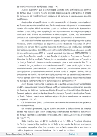 Bases Conceituais da Saúde 5 Capítulo 16 127
as orientações vieram da impressa falada (TV).
Autores sugerem25
que a comunicação utilizada como estratégia para controle
da dengue deve receber a mesma atenção dispensada pelo poder público à criação
de inovações, ao investimento em pesquisa e ao aumento e valorização de agentes
qualificados.
Ainda sobre a importância da correta comunicação e interação, pesquisadores1
verificaram,emumaáreaendêmicadoRiodeJaneiro,queosimpressos,emsuamaioria,
trazem informações idênticas ou com pouca ou nenhuma atualização. Apresentam,
também, pouco diálogo com a população alvo e possuem uma abordagem pedagógica
tradicional. Dão ênfase às prescrições e memorizações, porém, não estabelecem
propostas de observação da realidade e de ações colaborativas e intersetoriais.
Na análise documental dos relatórios sobre a dengue cedidos pelo poder público
municipal, foram encontradas as seguintes ações educativas  realizadas em 2013:
treinamento para os 40 integrantes da equipe de eliminação de criadouros e aplicação
de inseticida; reunião do Comitê Executivo e Intersetorial de Combate à Dengue; reunião
com os enfermeiros das UBS e Hospital Municipal; reunião com CRAS/CREAS, no
projeto Bolsa Família; reunião no Vale Renda; divulgação no Programa do Conselho
Municipal de Saúde, na Rádio Cultura, todos os sábados; reunião com a Promotoria
de Justiça Estadual; planejamento de estratégias para a realização do “Dia D” de
combate à dengue, realizado em21 de fevereiro de 2013, com participação de toda a
intersetorialidade; palestra com os coordenadores das escolas municipais e estaduais;
participação no planejamento da Gincana Naviraí contra a Dengue; reunião com os
presidentes de bairros, no bairro Eucalipto; reunião com os laboratórios particulares;
reunião com os atendentes das farmácias do município; palestra nas usinas instaladas
no município e atendimento de 40 denúncias sobre pontos críticos28
.
Além dessas, foram ainda registradas as seguintes ações educativas realizadas
em 2014: capacitação e treinamento para os 11 novos agentes que integraram a equipe
do Controle de Vetores; reunião do Comitê Executivo e Intersetorial de Combate à
Dengue; todos os sábados divulgação no Programa do Conselho Municipal de Saúde,
na Rádio Cultura; palestra em indústria do município e atendimento de denúncias
sobre pontos críticos29
.
Os entrevistados (49%) confirmaram a existência de terrenos baldios próximos
às suas residências.
Na literatura pertinente, alguns autores chamam à atenção sobre os terrenos
baldios não cuidados por serem criadouros peridomiciliares do mosquito transmissor
da dengue e pontos considerados estratégicos, isto é, locais vulneráveis à proliferação
do vetor6,18,33,37
.
Cabe registrar que, em 2013, mediante a Lei n. 1.800, a Prefeitura Municipal
de Naviraí regulamentou medidas de controle e prevenção da dengue em imóveis
residenciais ocupados e/ou desocupados, em imóveis comerciais e em terrenos
baldios, imputando responsabilidades e criando medidas punitivas.
 