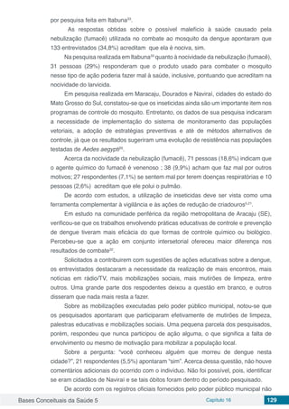 Bases Conceituais da Saúde 5 Capítulo 16 129
por pesquisa feita em Itabuna33
.
As respostas obtidas sobre o possível malefício à saúde causado pela
nebulização (fumacê) utilizada no combate ao mosquito da dengue apontaram que
133 entrevistados (34,8%) acreditam que ela é nociva, sim.
Na pesquisa realizada em Itabuna33
quanto à nocividade da nebulização (fumacê),
31 pessoas (29%) responderam que o produto usado para combater o mosquito
nesse tipo de ação poderia fazer mal à saúde, inclusive, pontuando que acreditam na
nocividade do larvicida.
Em pesquisa realizada em Maracaju, Dourados e Naviraí, cidades do estado do
Mato Grosso do Sul, constatou-se que os inseticidas ainda são um importante item nos
programas de controle do mosquito. Entretanto, os dados de sua pesquisa indicaram
a necessidade de implementação do sistema de monitoramento das populações
vetoriais, a adoção de estratégias preventivas e até de métodos alternativos de
controle, já que os resultados sugeriram uma evolução de resistência nas populações
testadas de Aedes aegypti35
.
Acerca da nocividade da nebulização (fumacê), 71 pessoas (18,6%) indicam que
o agente químico do fumacê é venenoso ; 38 (9,9%) acham que faz mal por outros
motivos; 27 respondentes (7,1%) se sentem mal por terem doenças respiratórias e 10
pessoas (2,6%) acreditam que ele polui o pulmão.
De acordo com estudos, a utilização de inseticidas deve ser vista como uma
ferramenta complementar à vigilância e às ações de redução de criadouros5,21
.
Em estudo na comunidade periférica da região metropolitana de Aracaju (SE),
verificou-se que os trabalhos envolvendo práticas educativas de controle e prevenção
de dengue tiveram mais eficácia do que formas de controle químico ou biológico.
Percebeu-se que a ação em conjunto intersetorial ofereceu maior diferença nos
resultados de combate32
.
Solicitados a contribuirem com sugestões de ações educativas sobre a dengue,
os entrevistados destacaram a necessidade da realização de mais encontros, mais
notícias em rádio/TV, mais mobilizações sociais, mais mutirões de limpeza, entre
outros. Uma grande parte dos respodentes deixou a questão em branco, e outros
disseram que nada mais resta a fazer. 
Sobre as mobilizações executadas pelo poder público municipal, notou-se que
os pesquisados apontaram que participaram efetivamente de mutirões de limpeza,
palestras educativas e mobilizações sociais. Uma pequena parcela dos pesquisados,
porém, respondeu que nunca participou de ação alguma, o que significa a falta de
envolvimento ou mesmo de motivação para mobilizar a população local.
Sobre a pergunta: “você conheceu alguém que morreu de dengue nesta
cidade?”, 21 respondentes (5,5%) apontaram “sim”. Acerca dessa questão, não houve
comentários adicionais do ocorrido com o indivíduo. Não foi possível, pois, identificar
se eram cidadãos de Naviraí e se tais óbitos foram dentro do período pesquisado.
De acordo com os registros oficiais fornecidos pelo poder público municipal não
 