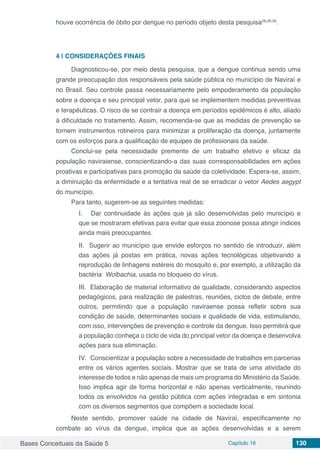 Bases Conceituais da Saúde 5 Capítulo 16 130
houve ocorrência de óbito por dengue no período objeto desta pesquisa28,29,30
.
4 | 	CONSIDERAÇÕES FINAIS
Diagnosticou-se, por meio desta pesquisa, que a dengue continua sendo uma
grande preocupação dos responsáveis pela saúde pública no município de Naviraí e
no Brasil. Seu controle passa necessariamente pelo empoderamento da população
sobre a doença e seu principal vetor, para que se implementem medidas preventivas
e terapêuticas. O risco de se contrair a doença em períodos epidêmicos é alto, aliado
à dificuldade no tratamento. Assim, recomenda-se que as medidas de prevenção se
tornem instrumentos rotineiros para minimizar a proliferação da doença, juntamente
com os esforços para a qualificação de equipes de profissionais da saúde.
Conclui-se pela necessidade premente de um trabalho efetivo e eficaz da
população naviraiense, conscientizando-a das suas corresponsabilidades em ações
proativas e participativas para promoção da saúde da coletividade. Espera-se, assim,
a diminuição da enfermidade e a tentativa real de se erradicar o vetor Aedes aegypt
do município.
Para tanto, sugerem-se as seguintes medidas:
I. Dar continuidade às ações que já são desenvolvidas pelo município e
que se mostraram efetivas para evitar que essa zoonose possa atingir índices
ainda mais preocupantes.
II. Sugerir ao município que envide esforços no sentido de introduzir, além
das ações já postas em prática, novas ações tecnológicas objetivando a
reprodução de linhagens estéreis do mosquito e, por exemplo, a utilização da
bactéria Wolbachia, usada no bloqueio do vírus.
III. Elaboração de material informativo de qualidade, considerando aspectos
pedagógicos, para realização de palestras, reuniões, ciclos de debate, entre
outros, permitindo que a população naviraense possa refletir sobre sua
condição de saúde, determinantes sociais e qualidade de vida, estimulando,
com isso, intervenções de prevenção e controle da dengue. Isso permitirá que
a população conheça o ciclo de vida do principal vetor da doença e desenvolva
ações para sua eliminação.
IV. Conscientizar a população sobre a necessidade de trabalhos em parcerias
entre os vários agentes sociais. Mostrar que se trata de uma atividade do
interesse de todos e não apenas de mais um programa do Ministério da Saúde.
Isso implica agir de forma horizontal e não apenas verticalmente, reunindo
todos os envolvidos na gestão pública com ações integradas e em sintonia
com os diversos segmentos que compõem a sociedade local.
Neste sentido, promover saúde na cidade de Naviraí, especificamente no
combate ao vírus da dengue, implica que as ações desenvolvidas e a serem
 