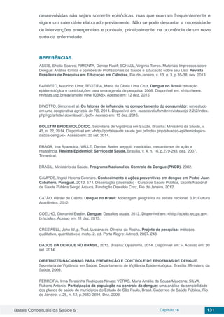 Bases Conceituais da Saúde 5 Capítulo 16 131
desenvolvidas não sejam somente episódicas, mas que ocorram frequentemente e
sigam um calendário elaborado previamente. Não se pode descartar a necessidade
de intervenções emergenciais e pontuais, principalmente, na ocorrência de um novo
surto da enfermidade.
REFERÊNCIAS
ASSIS, Sheila Soares; PIMENTA, Denise Nacif; SCHALL, Virgínia Torres. Materiais Impressos sobre
Dengue: Análise Crítica e opiniões de Profissionais de Saúde e Educação sobre seu Uso. Revista
Brasileira de Pesquisa em Educação em Ciências, Rio de Janeiro, v. 13, n. 3, p.35-38, nov. 2013.
BARRETO, Maurício Lima; TEIXEIRA, Maria da Glória Lima Cruz. Dengue no Brasil: situação
epidemiológica e contribuições para uma agenda de pesquisa. 2008. Disponível em: <http://www.
revistas.usp.br/eav/article/ view/10348>. Acesso em: 12 dez. 2015
BINOTTO, Simone et al. Os fatores de influência no comportamento do consumidor: um estudo
em uma cooperativa agrícola do RS. 2014. Disponível em: <cascavel.ufsm.br/revistas/ojs-2.2.2/index.
php/rgc/article/ download/.../pdf>. Acesso em: 15 dez. 2015.
BOLETIM EPIDEMIOLÓGICO. Secretaria de Vigilância em Saúde. Brasília: Ministério da Saúde, v.
45, n. 22, 2014. Disponível em: <http://portalsaude.saude.gov.br/index.php/situacao-epidemiologica-
dados-dengue>. Acesso em: 30 set. 2014.
BRAGA, Ima Aparecida; VALLE, Denise. Aedes aegypti: inseticidas, mecanismos de ação e
resistência. Revista Epidemiol: Serviço de Saúde, Brasília, v. 4, n. 16, p.279-293, dez. 2007.
Trimestral.
BRASIL, Ministério da Saúde. Programa Nacional de Controle da Dengue (PNCD). 2002.
CAMPOS, Ingrid Helena Gennaro. Conhecimento e ações preventivas em dengue em Pedro Juan
Caballero, Paraguai. 2012. 57 f. Dissertação (Mestrado) - Curso de Saúde Pública, Escola Nacional
de Saúde Pública Sérgio Arouca, Fundação Oswaldo Cruz, Rio de Janeiro, 2012.
CATÃO, Rafael de Castro. Dengue no Brasil: Abordagem geográfica na escala nacional. S.P: Cultura
Acadêmica, 2012.
COELHO, Giovanini Evelim. Dengue: Desafios atuais. 2012. Disponível em: <http://scielo.iec.pa.gov.
br/scielo>. Acesso em: 11 dez. 2015.
CRESWELL, John W. p. Trad. Luciana de Oliveira da Rocha. Projeto de pesquisa: métodos
qualitativo, quantitativo e misto. 2. ed. Porto Alegre: Artmed, 2007. 248
DADOS DA DENGUE NO BRASIL, 2013. Brasília: Opas/oms, 2014. Disponível em: >. Acesso em: 30
set. 2014.
DIRETRIZES NACIONAIS PARA PREVENÇÃO E CONTROLE DE EPIDEMIAS DE DENGUE. 
Secretaria de Vigilância em Saúde, Departamento de Vigilância Epidemiológica. Brasília: Ministério da
Saúde, 2009.
FERREIRA, Irma Teresinha Rodrigues Neves; VERAS, Maria Amélia de Sousa Mascena; SILVA,
Rubens Antonio. Participação da população no controle da dengue: uma análise da sensibilidade
dos planos de saúde de municípios do Estado de São Paulo, Brasil. Cadernos de Saúde Pública, Rio
de Janeiro, v. 25, n. 12, p.2683-2694, Dez. 2009.
 