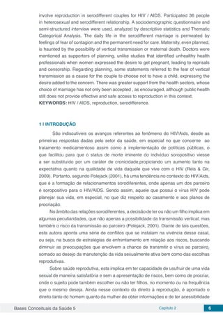 Bases Conceituais da Saúde 5 Capítulo 2 6
involve reproduction in serodifferent couples for HIV / AIDS. Participated 36 people
in heterosexual and serodifferent relationship. A sociodemographic questionnaire and
semi-structured interview were used, analyzed by descriptive statistics and Thematic
Categorical Analysis. The daily life in the serodifferent marriage is permeated by
feelings of fear of contagion and the permanent need for care. Maternity, even planned,
is haunted by the possibility of vertical transmission or maternal death. Doctors were
mentioned as supporters of planning, unlike studies that identified unhealthy health
professionals when women expressed the desire to get pregnant, leading to reprisals
and censorship. Regarding planning, some statements referred to the fear of vertical
transmission as a cause for the couple to choose not to have a child, expressing the
desire added to the concern. There was greater support from the health sectors, whose
choice of marriage has not only been accepted , as encouraged, although public health
still does not provide effective and safe access to reproduction in this context.
KEYWORDS: HIV / AIDS, reproduction, serodifference.
1 | 	INTRODUÇÃO
	 São indiscutíveis os avanços referentes ao fenômeno do HIV/Aids, desde as
primeiras respostas dadas pelo setor da saúde, em especial no que concerne ao
tratamento medicamentoso assim como a implementação de políticas públicas, o
que facilitou para que o status de morte iminente do indivíduo soropositivo viesse
a ser substituído por um caráter de cronicidade,propiciando um aumento tanto na
expectativa quanto na qualidade de vida daquele que vive com o HIV (Reis & Gir,
2009). Portanto, segundo Polejack (2001), há uma tendência no contexto do HIV/Aids,
que é a formação de relacionamentos sorodiferentes, onde apenas um dos parceiro
é soropositivo para o HIV/AIDS. Sendo assim, aquele que possui o vírus HIV pode
planejar sua vida, em especial, no que diz respeito ao casamento e aos planos de
procriação.
No âmbito das relações sorodiferentes, a decisão de ter ou não um filho implica em
algumas peculiaridades, que não apenas a possibilidade da transmissão vertical, mas
também o risco da transmissão ao parceiro (Polejack, 2001). Diante de tais questões,
esta autora aponta uma série de conflitos que se instalam na vivência desse casal,
ou seja, na busca de estratégias de enfrentamento em relação aos riscos, buscando
diminuir as preocupações que envolvem a chance de transmitir o vírus ao parceiro,
somado ao desejo da manutenção da vida sexualmente ativa bem como das escolhas
reprodutivas.
Sobre saúde reprodutiva, esta implica em ter capacidade de usufruir de uma vida
sexual de maneira satisfatória e sem a apresentação de riscos, bem como de procriar,
onde o sujeito pode também escolher ou não ter filhos, no momento ou na frequência
que o mesmo deseja. Ainda nesse contexto do direito à reprodução, é apontado o
direito tanto do homem quanto da mulher de obter informações e de ter acessibilidade
 