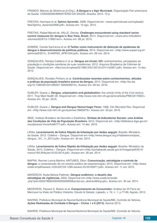 Bases Conceituais da Saúde 5 Capítulo 16 132
FRANCO, Marcos da Silveira et al (Org.). A Dengue e o Agir Municipal. Organização Pan-americana
de Saúde: CONASEMS/MINISTÉRIO DA SAÚDE. Brasília, 2010. 72 p.
FREITAS, Henrique et al. Sphinx Aprendiz. 2008. Disponível em: <www.sphinxbrasil.com/uploads/
files/Sphinx_Aprendiz2008.pdf>. Acesso em: 10 ago. 2015.
FREITAS, Rafael Maciel de; VALLE, Denise. Challenges encountered using standard vector
control measures for dengue in Boa Vista, Brazil. 2014. Disponível em: <www.who.int/bulletin/
volumes/92/9/13-119081/en/>. Acesso em: 08 jul. 2015.
GOMIDE, Camila Sant’anna et al. O Twitter como instrumento de detecção de epidemias de
dengue e desenvolvimento de políticas públicas. 2014. Disponível em: <http://www.anpad.org.br/
admin/pdf/2014_ EnANPAD_APB1234.pdf>. Acesso em: 09 nov. 2014.
GONÇALVES, Randys Caldeira C et al. Dengue em Urutaí, GO: conhecimentos, percepções da
população e condições sanitárias de suas residências. 2012. Arquivos Brasileiros de Ciências de
Saúde. Disponível em: <files.bvs.br/upload/S/1983-2451/2012/v37n1/a2907.pdf>. Acesso em: 15 dez.
2015.
GONÇALVES, Ronaldo Pinheiro et al. Contribuições recentes sobre conhecimentos, atitudes
e práticas da população brasileira acerca da dengue. 2015. Disponível em: <http://dx.doi.
org/10.1590/S01041290201 5000200015>. Acesso em: 09 fev. 2016.
GUBLER, Duane J. Dengue, urbanization and globalization: the unholy trinity of the 21st century.
2011. Trop Med Health 39. Disponível em: <http://www.ncbi.nlm.nih.gov/pmc/articles/PMC3317603/>.
Acesso em: 20 jan. 2016.
GUBLER, Duane J. Dengue and Dengue Hemorrhagic Fever. 1998. Clin Microbiol Rev. Disponível
em: <http://www.ncbi.nlm.nih.gov/pubmed /9665979>. Acesso em: 20 jan. 2016.
IBGE, Instituto Brasileiro de Georafia e Estatística. Síntese de Indicadores Sociais: uma Análise
das Condições de Vida da População Brasileira. 2010. Disponível em: <http://biblioteca.ibge.gov.br/
visualizacao/ livros/liv66777.pdf>. Acesso em: 14 dez. 2010.
LIRAa: Levantamento de Índice Rápido de Infestação por Aedes aegypti. Brasília: Ministério
da Saúde, 2012. Coletiva – Dengue. Disponível em:<http://www.dengue.org.br/tabelamunicipios_
dengue_191_11_2013.pdf>. Acesso em: 30 set. 2014.
LIRAa: Levantamento de Índice Rápido de Infestação por Aedes aegypti. Brasília: Ministério da
Saúde, 2014. Coletiva – Dengue. Disponível em:<http://portalsaude.saude.gov.br/images/pdf/2014/
marco/18/LIRAaJan18.03.2014.pdf>. Acesso em: 30 set. 2014.
MAFRA, Rennan Lanna Martins; ANTUNES, Elton. Comunicação, estratégias e controle da
dengue: a compreensão de um cenário público de experienciação. 2015. Disponível em: <http://www.
scielo.br/pdf/sausoc /v24n3/0104-1290-sausoc-24-03-00977.pdf>. Acesso em: 11 out. 2015.
MARZOCHI, Keyla Belízia Feldman. Dengue endêmico: o desafio das
estratégias de vigilâncias. 2004. Disponível em:<http://www.scielo.br/scielo
.php?pid=S003786822004000500009&script=sci_abstract&tlng=pt)>. Acesso em: 30 set. 2014.
MEDEIROS, Flaviani S. Bolzan et al. Comportamento do Consumidor: Análise da VII Feira do
Mercosul na Visão do Público Visitante. Estudo & Debate, Lajeado, v. 19, n. 1, p.77-89, Agosto. 2012.
NAVIRAÍ, Prefeitura Municipal de Naviraí/Gerência Municipal de Saúde/MS. Controle de Vetores.
Ações Realizadas de Combate à Dengue – Ciclos 1 a 6 (2013). Naviraí 2013.
NAVIRAÍ, Prefeitura Municipal de Naviraí/Gerência Municipal de Saúde/MS. Controle de Vetores.
 