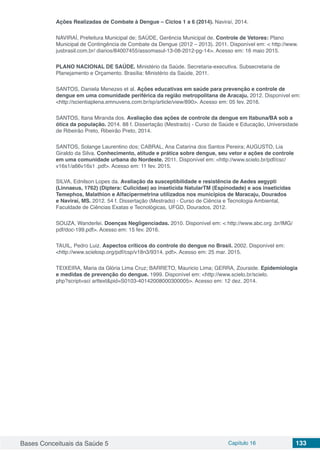 Bases Conceituais da Saúde 5 Capítulo 16 133
Ações Realizadas de Combate à Dengue – Ciclos 1 a 6 (2014). Naviraí, 2014.
NAVIRAÍ, Prefeitura Municipal de; SAÚDE, Gerência Municipal de. Controle de Vetores: Plano
Municipal de Contingência de Combate da Dengue (2012 – 2013). 2011. Disponível em: < http://www.
jusbrasil.com.br/ diarios/84007455/assomasul-13-08-2012-pg-14>. Acesso em: 16 maio 2015.
PLANO NACIONAL DE SAÚDE. Ministério da Saúde. Secretaria-executiva. Subsecretaria de
Planejamento e Orçamento. Brasília: Ministério da Saúde, 2011.
SANTOS, Daniela Menezes et al. Ações educativas em saúde para prevenção e controle de
dengue em uma comunidade periférica da região metropolitana de Aracaju. 2012. Disponível em:
<http://scientiaplena.emnuvens.com.br/sp/article/view/890>. Acesso em: 05 fev. 2016.
SANTOS, Itana Miranda dos. Avaliação das ações de controle da dengue em Itabuna/BA sob a
ótica da população. 2014. 88 f. Dissertação (Mestrado) - Curso de Saúde e Educação, Universidade
de Ribeirão Preto, Ribeirão Preto, 2014.
SANTOS, Solange Laurentino dos; CABRAL, Ana Catarina dos Santos Pereira; AUGUSTO, Lia
Giraldo da Silva. Conhecimento, atitude e prática sobre dengue, seu vetor e ações de controle
em uma comunidade urbana do Nordeste. 2011. Disponível em: <http://www.scielo.br/pdf/csc/
v16s1/a66v16s1 .pdf>. Acesso em: 11 fev. 2015.
SILVA, Ednilson Lopes da. Avaliação da susceptibilidade e resistência de Aedes aegypti
(Linnaeus, 1762) (Diptera: Culicidae) ao inseticida NatularTM (Espinodade) e aos inseticidas
Temephos, Malathion e Alfacipermetrina utilizados nos municípios de Maracaju, Dourados
e Naviraí, MS. 2012. 54 f. Dissertação (Mestrado) - Curso de Ciência e Tecnologia Ambiental,
Faculdade de Ciências Exatas e Tecnológicas, UFGD, Dourados, 2012.
SOUZA, Wanderlei. Doenças Negligenciadas. 2010. Disponível em: < http://www.abc.org .br/IMG/
pdf/doc-199.pdf>. Acesso em: 15 fev. 2016.
TAUIL, Pedro Luiz. Aspectos críticos do controle do dengue no Brasil. 2002. Disponível em:
<http://www.scielosp.org/pdf/csp/v18n3/9314. pdf>. Acesso em: 25 mar. 2015.
TEIXEIRA, Maria da Glória Lima Cruz; BARRETO, Mauricio Lima; GERRA, Zouraide. Epidemiologia
e medidas de prevenção do dengue. 1999. Disponível em: <http://www.scielo.br/scielo.
php?script=sci arttext&pid=S0103-40142008000300005>. Acesso em: 12 dez. 2014.
 