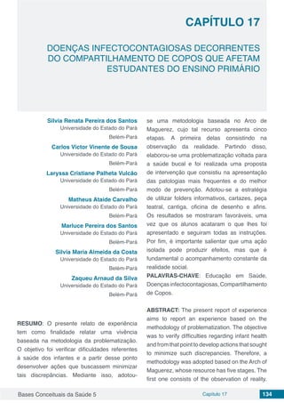 Bases Conceituais da Saúde 5 Capítulo 17 134
DOENÇAS INFECTOCONTAGIOSAS DECORRENTES
DO COMPARTILHAMENTO DE COPOS QUE AFETAM
ESTUDANTES DO ENSINO PRIMÁRIO
CAPÍTULO 17
Silvia Renata Pereira dos Santos
Universidade do Estado do Pará
Belém-Pará
Carlos Victor Vinente de Sousa
Universidade do Estado do Pará
Belém-Pará
Laryssa Cristiane Palheta Vulcão
Universidade do Estado do Pará
Belém-Pará
Matheus Ataíde Carvalho
Universidade do Estado do Pará
Belém-Pará
Marluce Pereira dos Santos
Universidade do Estado do Pará
Belém-Pará
Silvia Maria Almeida da Costa
Universidade do Estado do Pará
Belém-Pará
Zaqueu Arnaud da Silva
Universidade do Estado do Pará
Belém-Pará
RESUMO: O presente relato de experiência
tem como finalidade relatar uma vivência
baseada na metodologia da problematização.
O objetivo foi verificar dificuldades referentes
à saúde dos infantes e a partir desse ponto
desenvolver ações que buscassem minimizar
tais discrepâncias. Mediante isso, adotou-
se uma metodologia baseada no Arco de
Maguerez, cujo tal recurso apresenta cinco
etapas. A primeira delas consistindo na
observação da realidade. Partindo disso,
elaborou-se uma problematização voltada para
a saúde bucal e foi realizada uma proposta
de intervenção que consistiu na apresentação
das patologias mais frequentes e do melhor
modo de prevenção. Adotou-se a estratégia
de utilizar folders informativos, cartazes, peça
teatral, cantiga, oficina de desenho e afins.
Os resultados se mostraram favoráveis, uma
vez que os alunos acataram o que lhes foi
apresentado e seguiram todas as instruções.
Por fim, é importante salientar que uma ação
isolada pode produzir efeitos, mas que é
fundamental o acompanhamento constante da
realidade social.
PALAVRAS-CHAVE: Educação em Saúde,
Doenças infectocontagiosas, Compartilhamento
de Copos.
ABSTRACT: The present report of experience
aims to report an experience based on the
methodology of problematization. The objective
was to verify difficulties regarding infant health
and from that point to develop actions that sought
to minimize such discrepancies. Therefore, a
methodology was adopted based on the Arch of
Maguerez, whose resource has five stages. The
first one consists of the observation of reality.
 