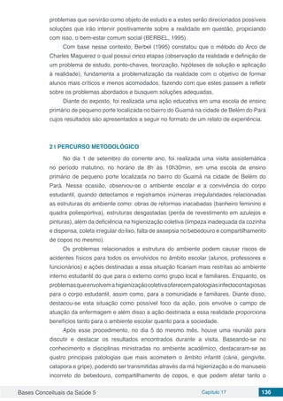 Bases Conceituais da Saúde 5 Capítulo 17 136
problemas que servirão como objeto de estudo e a estes serão direcionados possíveis
soluções que irão intervir positivamente sobre a realidade em questão, propiciando
com isso, o bem-estar comum social (BERBEL, 1995).
Com base nesse contexto, Berbel (1995) constatou que o método do Arco de
Charles Maguerez o qual possui cinco etapas (observação da realidade e definição de
um problema de estudo, ponto-chaves, teorização, hipóteses de solução e aplicação
à realidade), fundamenta a problematização da realidade com o objetivo de formar
alunos mais críticos e menos acomodados, fazendo com que estes passem a refletir
sobre os problemas abordados e busquem soluções adequadas.
Diante do exposto, foi realizada uma ação educativa em uma escola de ensino
primário de pequeno porte localizada no bairro do Guamá na cidade de Belém do Pará
cujos resultados são apresentados a seguir no formato de um relato de experiência.
2 | 	PERCURSO METODOLÓGICO
No dia 1 de setembro do corrente ano, foi realizada uma visita assistemática
no período matutino, no horário de 8h às 10h30min, em uma escola de ensino
primário de pequeno porte localizada no bairro do Guamá na cidade de Belém do
Pará. Nessa ocasião, observou-se o ambiente escolar e a convivência do corpo
estudantil, quando detectamos e registramos inúmeras irregularidades relacionadas
as estruturas do ambiente como: obras de reformas inacabadas (banheiro feminino e
quadra poliesportiva), estruturas desgastadas (perda de revestimento em azulejos e
pinturas), além da deficiência na higienização coletiva (limpeza inadequada da cozinha
e dispensa, coleta irregular do lixo, falta de assepsia no bebedouro e compartilhamento
de copos no mesmo).
Os problemas relacionados a estrutura do ambiente podem causar riscos de
acidentes físicos para todos os envolvidos no âmbito escolar (alunos, professores e
funcionários) e ações destinadas a essa situação ficariam mais restritas ao ambiente
interno estudantil do que para o externo como grupo local e familiares. Enquanto, os
problemasqueenvolvemahigienizaçãocoletivaoferecempatologiasinfectocontagiosas
para o corpo estudantil, assim como, para a comunidade e familiares. Diante disso,
destacou-se esta situação como possível foco da ação, pois envolve o campo de
atuação da enfermagem e além disso a ação destinada a essa realidade proporciona
benefícios tanto para o ambiente escolar quanto para a sociedade.
Após esse procedimento, no dia 5 do mesmo mês, houve uma reunião para
discutir e destacar os resultados encontrados durante a visita. Baseando-se no
conhecimento e disciplinas ministradas no ambiente acadêmico, destacaram-se as
quatro principais patologias que mais acometem o âmbito infantil (cárie, gengivite,
catapora e gripe), podendo ser transmitidas através da má higienização e do manuseio
incorreto do bebedouro, compartilhamento de copos, e que podem afetar tanto o
 
