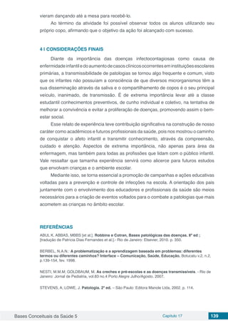 Bases Conceituais da Saúde 5 Capítulo 17 139
vieram dançando até a mesa para recebê-lo.
Ao término da atividade foi possível observar todos os alunos utilizando seu
próprio copo, afirmando que o objetivo da ação foi alcançado com sucesso.
4 | 	CONSIDERAÇÕES FINAIS
Diante da importância das doenças infectocontagiosas como causa de
enfermidadeinfantiledoaumentodecasosclínicosocorrenteseminstituiçõesescolares
primárias, a transmissibilidade de patologias se tornou algo frequente e comum, visto
que os infantes não possuíam a consciência de que diversos microrganismos têm a
sua disseminação através da saliva e o compartilhamento de copos é o seu principal
veículo, inanimado, de transmissão. É de extrema importância levar até a classe
estudantil conhecimentos preventivos, de cunho individual e coletivo, na tentativa de
melhorar a convivência e evitar a proliferação de doenças, promovendo assim o bem-
estar social.
Esse relato de experiência teve contribuição significativa na construção de nosso
caráter como acadêmicos e futuros profissionais da saúde, pois nos mostrou o caminho
de conquistar o afeto infantil e transmitir conhecimento, através da compreensão,
cuidado e atenção. Aspectos de extrema importância, não apenas para área da
enfermagem, mas também para todas as profissões que lidam com o público infantil.
Vale ressaltar que tamanha experiência servirá como alicerce para futuros estudos
que envolvam crianças e o ambiente escolar.
Mediante isso, se torna essencial a promoção de campanhas e ações educativas
voltadas para a prevenção e controle de infecções na escola. A orientação dos pais
juntamente com o envolvimento dos educadores e profissionais da saúde são meios
necessários para a criação de eventos voltados para o combate a patologias que mais
acometem as crianças no âmbito escolar.
REFERÊNCIAS
ABUL K. ABBAS, MBBS [et al.]. Robbins e Cotran, Bases patológicas das doenças. 8ª ed ;
[tradução de Patrícia Dias Fernandes et al.].- Rio de Janeiro: Elsevier, 2010. p. 350.
BERBEL, N.A.N.: A problematização e a aprendizagem baseada em problemas: diferentes
termos ou diferentes caminhos? Interface – Comunicação, Saúde, Educação. Botucatu v.2, n.2,
p.139-154, fev. 1998.
NESTI, M.M.M; GOLDBAUM, M. As creches e pré-escolas e as doenças transmissíveis. - Rio de
Janeiro: Jornal de Pediatria, vol.83 no.4 Porto Alegre Julho/Agosto. 2007.
STEVENS, A; LOWE, J. Patologia. 2ª ed. – São Paulo: Editora Manole Ltda, 2002. p. 114.
 