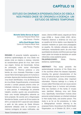 Bases Conceituais da Saúde 5 Capítulo 18 140
ESTUDO DA DINÂMICA EPIDEMIOLÓGICA DO EBOLA
NOS PAÍSES ONDE SE ORIGINOU A DOENÇA: UM
ESTUDO DE SÉRIES TEMPORAIS
CAPÍTULO 18
Michelle Salles Barros de Aguiar
Centro de Pesquisa Nikola Tesla
João Pessoa – Paraíba
Jeffry Kauê Borges Vieira
Centro de Pesquisa Nikola Tesla
João Pessoa – Paraíba
RESUMO: O presente trabalho apresenta a
dinâmica epidemiológica do vírus Ebola nos
países onde se originou a doença, incluindo
as características gerais do vírus, bem como
sua origem, formas de transmissão, formas
de prevenção, entre outras informações
importantes. O Filovírus pertence a uma
família de vírus chamada Filoviridae e pode
causar febre hemorrágica grave em humanos e
primatas.Apenas dois membros desta família de
vírus foram identificados: vírus de Marburg e a
do vírus Ebola. Especificamente, a transmissão
envolve o contato pessoal próximo entre um
infectado indivíduo ou seus fluidos corporais,
e outra pessoa. A metodologia do presente
trabalho constitui quanto aos procedimentos,
fazer uma revisão bibliográfica referente ao
tema proposto. De acordo com a Organização
Mundial de Saúde, a partir de 22 de outubro de
2014, um total de 9.911 casos tem sido relatado
a partir de três países do Oeste Africano
altamente afetadas onde se encontram as
maiores contagens de casos notificados, são
esses, Liberia (4.665 casos), seguido por Serra
Leoa (3706) e Guiné (1540) (CDC, 2014).
Podemos observar a dinâmica do vírus que
se espalha de forma rápida e que depende há
variáveis mediante as quais essa propagação
se espalha. Os métodos utilizados ainda são
ineficazes, necessitando assim, de uma maior
quantidade de estudos científicos para que haja
maior poder de tomada de decisões em saúde
referentes a essa epidemia grave.
PALAVRAS-CHAVE: Ebola, Filovírus,
ebolavirus, epidemiologia.
ABSTRACT: This study presents the
epidemiological dynamics of the Ebola virus
in the countries where the disease originated,
including the general characteristics of the
virus, as well as its origin, forms of transmission,
forms of prevention, among other important
information. Filovirus belongs to a family of
viruses called Filoviridae and can cause severe
haemorrhagic fever in humans and primates.
Only two members of this family of viruses
were identified: Marburg virus and Ebola
virus. Specifically, transmission involves close
personal contact between an infected individual
or their bodily fluids, and another person. This
study is as far as the procedures, to make
a bibliographical revision referring to the
proposed theme. According to the World Health
Organization, as of October 22, 2014, a total
 