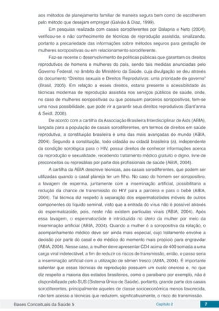 Bases Conceituais da Saúde 5 Capítulo 2 7
aos métodos de planejamento familiar de maneira segura bem como de escolherem
pelo método que desejam empregar (Galvão & Diaz, 1999).
Em pesquisa realizada com casais sorodiferentes por Dalapria e Neto (2004),
verificou-se o não conhecimento de técnicas de reprodução assistida, sinalizando,
portanto a precariedade das informações sobre métodos seguros para gestação de
mulheres soropositivas ou em relacionamento sorodiferente.
Faz-se recente o desenvolvimento de políticas públicas que garantam os direitos
reprodutivos de homens e mulheres do país, sendo tais medidas anunciadas pelo
Governo Federal, no âmbito do Ministério da Saúde, cuja divulgação se deu através
do documento “Direitos sexuais e Direitos Reprodutivos: uma prioridade de governo”
(Brasil, 2005). Em relação a esses direitos, estaria presente a acessibilidade às
técnicas modernas de reprodução assistida nos serviços públicos de saúde, onde,
no caso de mulheres soropositivas ou que possuam parceiros soropositivos, tem-se
uma nova possibilidade, que pode vir a garantir seus direitos reprodutivos (Sant’anna
& Seidl, 2008).
De acordo com a cartilha da Associação Brasileira Interdisciplinar de Aids (ABIA),
lançada para a população de casais sorodiferentes, em termos de direitos em saúde
reprodutiva, a constituição brasileira é uma das mais avançadas do mundo (ABIA,
2004). Segundo a constituição, todo cidadão ou cidadã brasileira (a), independente
da condição sorológica para o HIV, possui direitos de conhecer informações acerca
da reprodução e sexualidade, recebendo tratamento médico gratuito e digno, livre de
preconceitos ou represálias por parte dos profissionais de saúde (ABIA, 2004).
A cartilha da ABIA descreve técnicas, aos casais sorodiferentes, que podem ser
utilizadas quando o casal planeja ter um filho. No caso do homem ser soropositivo,
a lavagem de esperma, juntamente com a inseminação artificial, possibilitaria a
redução da chance de transmissão do HIV para a parceira e para o bebê (ABIA,
2004). Tal técnica diz respeito à separação dos espermatozóides móveis de outros
componentes do líquido seminal, visto que a entrada do vírus não é possível através
do espermatozoide, pois, neste não existem partículas virais (ABIA, 2004). Após
essa lavagem, o espermatozóide é introduzido no útero da mulher por meio da
inseminação artificial (ABIA, 2004). Quando a mulher é a soropositiva da relação, o
acompanhamento médico deve ser ainda mais especial, cujo tratamento envolve a
decisão por parte do casal e do médico do momento mais propício para engravidar
(ABIA, 2004). Nesse caso, a mulher deve apresentar CD4 acima de 400 somada a uma
carga viral indetectável, a fim de reduzir os riscos de transmissão, então, o passo seria
a inseminação artificial com a utilização de sêmen fresco (ABIA, 2004). É importante
salientar que essas técnicas de reprodução possuem um custo oneroso e, no que
diz respeito a maioria dos estados brasileiros, como o paraibano por exemplo, não é
disponibilizado pelo SUS (Sistema Único de Saúde), portanto, grande parte dos casais
sorodiferentes, principalmente aqueles de classe socioeconômica menos favorecida,
não tem acesso a técnicas que reduzem, significativamente, o risco de transmissão.
 