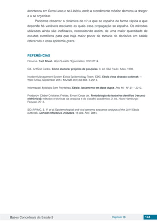 Bases Conceituais da Saúde 5 Capítulo 18 144
aconteceu em Serra Leoa e na Libéria, onde o atendimento médico demorou a chegar
e a se organizar.
Podemos observar a dinâmica do vírus que se espalha de forma rápida e que
depende há variáveis mediante as quais essa propagação se espalha. Os métodos
utilizados ainda são ineficazes, necessitando assim, de uma maior quantidade de
estudos científicos para que haja maior poder de tomada de decisões em saúde
referentes a essa epidemia grave.
REFERÊNCIAS
Filovirus. Fact Sheet. World Health Organization, CDC.2014.
GIL, Antônio Carlos. Como elaborar projetos de pesquisa. 3. ed. São Paulo: Atlas, 1996.
Incident Management System Ebola Epidemiology Team, CDC. Ebola virus disease outbreak —
West Africa, September 2014. MMWR 2014;63:865–6.2014.
Informação: Médicos Sem Fronteiras. Ebola: isolamento em dose dupla. Ano 16 - Nº 31 – 2013.
Prodanov, Cleber Cristiano; Freitas, Ernani Cesar de. Metodologia do trabalho científico [recurso
eletrônico]: métodos e técnicas da pesquisa e do trabalho acadêmico. 2. ed. Novo Hamburgo:
Feevale, 2013.
SCARPINO, S. V. et al. Epidemiological and viral genomic sequence analysis of the 2014 Ebola
outbreak. Clinical Infectious Diseases. 16 dez. Ano: 2014.
 