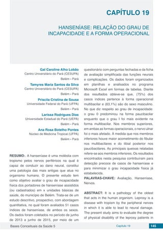 Bases Conceituais da Saúde 5 Capítulo 19 145
HANSENÍASE: RELAÇÃO DO GRAU DE
INCAPACIDADE E A FORMA OPERACIONAL
CAPÍTULO 19
Gal Caroline Alho Lobão
Centro Universitário do Pará (CESUPA)
Belém - Pará
Tamyres Maria Santos da Silva
Centro Universitário do Pará (CESUPA)
Belém - Pará
Priscila Cristina de Sousa
Universidade Federal do Pará (UFPA)
Belém - Pará
Larissa Rodrigues Dias
Universidade Estadual do Pará (UEPA)
Belém - Pará
Ana Rosa Botelho Pontes
Núcleo de Medicina Tropical (UFPA)
Belém - Pará
RESUMO:. A hanseníase é uma moléstia com
tropismo pelos nervos periféricos na qual é
capaz de conduzir ao dano neural, constitui
uma patologia das mais antigas que atua no
organismo humano. O presente estudo tem
como objetivo avaliar o grau de incapacidade
física dos portadores de hanseníase assistidos
(ou cadastrados) em x unidades básicas de
saúde, do município de Belém. Trata-se de um
estudo descritivo, prospectivo, com abordagem
quantitativa, no qual foram avaliados 51 casos
índices de hanseníase, de ambos os sexos.
Os dados foram coletados no período de junho
de 2013 a junho de 2015, por meio de um
questionário com perguntas fechadas e da ficha
de avaliação simplificada das funções neurais
e complicações. Os dados foram organizados
em planilhas e analisados no programa
Microsoft Excel em formas de tabelas. Diante
dos resultados obteve-se que, (75%) dos
casos índices pertence à forma operacional
multibacilar e (63,1%) são do sexo masculino.
No que diz respeito ao grau de incapacidade:
o grau 0 predominou na forma paucibacilar
enquanto que o grau I foi mais evidente na
forma multibacilar. Nos membros superiores,
em ambas as formas operacionais, o nervo ulnar
foi o mais afetado. Á medida que nos membros
inferiores houve maior acometimento do fibular
nos multibacilares e do tibial posterior nos
paucibacilares. As principais queixas relatadas
refere-se aos membros inferiores. Os resultados
encontrados nesta pesquisa contribuíram para
detecção precoce de casos de hanseníase e
para minimizar o grau incapacidade física já
estabelecida.
PALAVRAS-CHAVE: Avaliação, Hanseníase,
Nervos.
ABSTRACT: It is a pathology of the oldest
that acts in the human organism. Leprosy is a
disease with tropism by the peripheral nerves
in which it is able to lead to neural damage.
The present study aims to evaluate the degree
of physical disability of the leprosy patients in
 