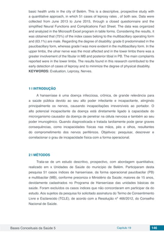 Bases Conceituais da Saúde 5 Capítulo 19 146
basic health units in the city of Belém. This is a descriptive, prospective study with
a quantitative approach, in which 51 cases of leprosy rates , of both sex. Data were
collected from June 2013 to June 2015, through a closed questionnaire and the
simplified Neural Functions and Complications Fact Sheet. The data was organized
and analyzed in the Microsoft Excel program in table forms. Considering the results, it
was obtained that (75%) of the index cases belong to the multibacillary operating form
and (63.1%) are male. Regarding the degree of disability: grade 0 predominated in the
paucibacillary form, whereas grade I was more evident in the multibacillary form. In the
upper limbs, the ulnar nerve was the most affected and in the lower limbs there was a
greater involvement of the fibular in MB and posterior tibial in PB. The main complaints
reported were in the lower limbs. The results found in this research contributed to the
early detection of cases of leprosy and to minimize the degree of physical disability.
KEYWORDS: Evaluation, Leprosy, Nerves.
1 | 	INTRODUÇÃO
A hanseníase é uma doença infecciosa, crônica, de grande relevância para
a saúde pública devido ao seu alto poder infectante e incapacitante, atingindo
principalmente os nervos, causando incapacitações irreversíveis ao portador. O
alto potencial incapacitante da doença está diretamente ligado à capacidade do
microrganismo causador da doença de penetrar na célula nervosa e também ao seu
poder imunogênico. Quando diagnosticada e tratada tardiamente pode gerar graves
consequências, como incapacidades físicas nas mãos, pés e olhos, resultantes
do comprometimento dos nervos periféricos. Objetivos: pesquisar, descrever e
correlacionar o grau de incapacidade física com a forma operacional.
2 | 	MÉTODOS
Trata-se de um estudo descritivo, prospectivo, com abordagem quantitativa;
realizado em x Unidades de Saúde do município de Belém. Participaram desta
pesquisa 51 casos índices de hanseníase, da forma operacional paucibacilar (PB)
e multibacilar (MB), conforme preconiza o Ministério da Saúde; maiores de 15 anos,
devidamente cadastrados no Programa de Hanseníase das unidades básicas de
saúde. Foram excluídos os casos índices que não concordaram em participar da do
estudo. Aos sujeitos da pesquisa foi solicitado assinatura do Termo de Consentimento
Livre e Esclarecido (TCLE), de acordo com a Resolução nº 466/2012, do Conselho
Nacional de Saúde.
 