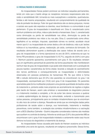 Bases Conceituais da Saúde 5 Capítulo 19 147
3 | 	RESULTADOS E DISCUSSÃO
As incapacidades físicas podem promover ao indivíduo sequelas permanentes,
tendo em vista que o bacilo atinge os receptores nervosos responsáveis pela dor,
visão e sensibilidade tátil, tornando-os mais susceptíveis a acidentes, queimaduras,
feridas e até mesmo amputações, resultando em comprometimento da qualidade de
vida do portador da doença. Fator de igual relevância são os danos psíquicos, morais
e sociais aos quais são expostos os doentes, seus familiares e a comunidade à qual
pertencem. O grau de incapacidade é classificado em: Grau 0, caracterizado como
nenhum problema com olhos, mãos e pés devido a hanseníase; Grau 1, caracterizado
como diminuição ou perda de sensibilidade nos olhos, diminuição ou perda de
sensibilidade protetora nas mãos e /ou nos pés; Grau 2, caracterizado como olhos:
lagoftalmo e/ ou ectrópio, triquíase, opacidade córnea na central, acuidade visual
menor que 0,1 ou incapacidade de contar dedos a 6m de distância; mão e pé: lesões
tróficos e/ ou traumáticas, garras, reabsorção, pé caído, contratura do tornozelo. Os
resultados demonstram quanto a distribuição dos casos índices de acordo com o
grau de incapacidade e a forma operacional no ano de 2015, evidenciou-se que na
forma PB prevaleceu o grau de incapacidade 0 (15,7%), seguido de (9,8%) com grau
I. Nenhum paciente apresentou acometimento com grau II. Os resultados retratam
que um significativo percentual de pacientes da forma paucibacilar não manifestaram
nenhum tipo de grau de incapacidade o que pode está relacionado com a produção de
poucos bacilos- característica da forma citada- levando a redução do acometimento
dos nervos periféricos e consequentemente as incapacidades e deformidades
observadas em pessoas portadoras da hanseníase PB. No que refere à forma
MB o estudo demonstra que (51,0%) dos pacientes se encontravam no grau I de
incapacidade, acompanhado por (19,6) com grau 0 de incapacidade. Os pacientes
acometidos pela forma multibacilar produzem uma grande quantidade de bacilos antes
do tratamento e, portanto estão mais propícios ao acometimento de regiões e órgãos
pelo bacilo de Hansen, assim vale enfatizar a necessidade do diagnóstico precoce
e o tratamento imediato e completo, a fim de evitar tais danos nervosos e quebrar
a cadeia epidemiológica da doença na comunidade, evitando a transmissão para
outras pessoas, principalmente para os contatos intradomiciliares que se encontram
no alto risco de contrair a doença. Ressalta-se ainda que as orientações dadas pelos
profissionais de saúde sobre a doença, sua transmissão, tratamento e medidas
preventivas, como também, a avaliação dos contatos intradomiciliares e a vacinação
com a BCG (Bacillus Calmette - Guérin) daqueles considerados indenes são medidas
que auxiliam no controle da doença. Adverte-se ainda que (3,9%) dos pacientes MB se
encontravam com o grau II de incapacidade instalado e certamente neste caso houve
demora na busca do diagnóstico e tratamento da doença.
As incapacidades físicas causada pelo bacilo de Hansen ocasiona ao indivíduo
acometido uma serie de agravos, resultando em estigma e preconceito. Dessa forma,
 