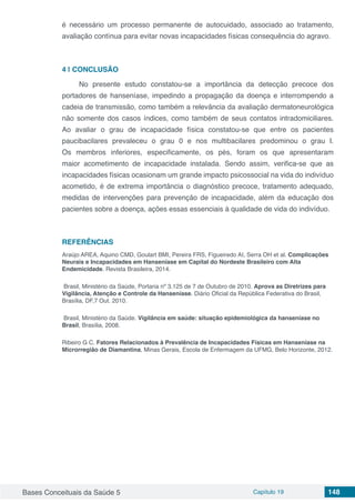 Bases Conceituais da Saúde 5 Capítulo 19 148
é necessário um processo permanente de autocuidado, associado ao tratamento,
avaliação contínua para evitar novas incapacidades físicas consequência do agravo.
4 | 	CONCLUSÃO
No presente estudo constatou-se a importância da detecção precoce dos
portadores de hanseníase, impedindo a propagação da doença e interrompendo a
cadeia de transmissão, como também a relevância da avaliação dermatoneurológica
não somente dos casos índices, como também de seus contatos intradomiciliares.
Ao avaliar o grau de incapacidade física constatou-se que entre os pacientes
paucibacilares prevaleceu o grau 0 e nos multibacilares predominou o grau I.
Os membros inferiores, especificamente, os pés, foram os que apresentaram
maior acometimento de incapacidade instalada. Sendo assim, verifica-se que as
incapacidades físicas ocasionam um grande impacto psicossocial na vida do indivíduo
acometido, é de extrema importância o diagnóstico precoce, tratamento adequado,
medidas de intervenções para prevenção de incapacidade, além da educação dos
pacientes sobre a doença, ações essas essenciais à qualidade de vida do indivíduo.
REFERÊNCIAS	
Araújo AREA, Aquino CMD, Goulart BMI, Pereira FRS, Figueiredo AI, Serra OH et al. Complicações
Neurais e Incapacidades em Hanseníase em Capital do Nordeste Brasileiro com Alta
Endemicidade. Revista Brasileira, 2014.
Brasil, Ministério da Saúde, Portaria nº 3.125 de 7 de Outubro de 2010. Aprova as Diretrizes para
Vigilância, Atenção e Controle da Hanseníase. Diário Oficial da República Federativa do Brasil,
Brasília, DF,7 Out. 2010.
Brasil, Ministério da Saúde. Vigilância em saúde: situação epidemiológica da hanseníase no
Brasil, Brasília, 2008.
Ribeiro G C. Fatores Relacionados à Prevalência de Incapacidades Físicas em Hanseníase na
Microrregião de Diamantina, Minas Gerais, Escola de Enfermagem da UFMG, Belo Horizonte, 2012.
 