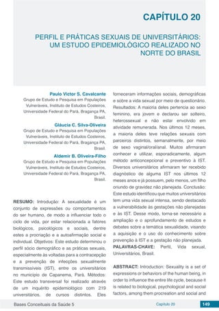 Bases Conceituais da Saúde 5 Capítulo 20 149
PERFIL E PRÁTICAS SEXUAIS DE UNIVERSITÁRIOS:
UM ESTUDO EPIDEMIOLÓGICO REALIZADO NO
NORTE DO BRASIL
CAPÍTULO 20
Paulo Victor S. Cavalcante
Grupo de Estudo e Pesquisa em Populações
Vulneráveis, Instituto de Estudos Costeiros,
Universidade Federal do Pará, Bragança PA,
Brasil.
Gláucia C. Silva-Oliveira
Grupo de Estudo e Pesquisa em Populações
Vulneráveis, Instituto de Estudos Costeiros,
Universidade Federal do Pará, Bragança PA,
Brasil.
Aldemir B. Oliveira-Filho
Grupo de Estudo e Pesquisa em Populações
Vulneráveis, Instituto de Estudos Costeiros,
Universidade Federal do Pará, Bragança PA,
Brasil.
RESUMO: Introdução: A sexualidade é um
conjunto de expressões ou comportamentos
do ser humano, de modo a influenciar todo o
ciclo de vida, por estar relacionada a fatores
biológicos, psicológicos e sociais, dentre
estes a procriação e a autoafirmação social e
individual. Objetivos: Este estudo determinou o
perfil sócio demográfico e as práticas sexuais,
especialmente às voltadas para a contracepção
e a prevenção de infecções sexualmente
transmissíveis (IST), entre os universitários
no município de Capanema, Pará. Métodos:
Este estudo transversal foi realizado através
de um inquérito epidemiológico com 219
universitários, de cursos distintos. Eles
forneceram informações sociais, demográficas
e sobre a vida sexual por meio de questionário.
Resultados: A maioria deles pertencia ao sexo
feminino, era jovem e declarou ser solteiro,
heterossexual e não estar envolvido em
atividade remunerada. Nos últimos 12 meses,
a maioria deles teve relações sexuais com
parceiros distintos, semanalmente, por meio
de sexo vaginal/oral/anal. Muitos afirmaram
conhecer e utilizar, esporadicamente, algum
método anticoncepcional e preventivo à IST.
Diversos universitários afirmaram ter recebido
diagnóstico de alguma IST nos últimos 12
meses anos e já possuem, pelo menos, um filho
oriundo de gravidez não planejada. Conclusão:
Este estudo identificou que muitos universitários
tem uma vida sexual intensa, sendo destacado
a vulnerabilidade às gestações não planejadas
e às IST. Desse modo, torna-se necessário a
ampliação e o aprofundamento de estudos e
debates sobre a temática sexualidade, visando
a aquisição e o uso do conhecimento sobre
prevenção à IST e a gestação não planejada.
PALAVRAS-CHAVE: Perfil, Vida sexual,
Universitários, Brasil.
ABSTRACT: Introduction: Sexuality is a set of
expressions or behaviors of the human being, in
order to influence the entire life cycle, because it
is related to biological, psychological and social
factors, among them procreation and social and
 