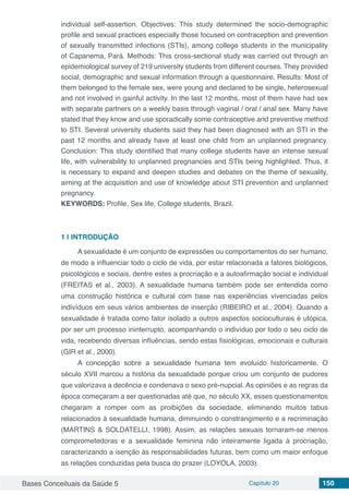 Bases Conceituais da Saúde 5 Capítulo 20 150
individual self-assertion. Objectives: This study determined the socio-demographic
profile and sexual practices especially those focused on contraception and prevention
of sexually transmitted infections (STIs), among college students in the municipality
of Capanema, Pará. Methods: This cross-sectional study was carried out through an
epidemiological survey of 219 university students from different courses. They provided
social, demographic and sexual information through a questionnaire. Results: Most of
them belonged to the female sex, were young and declared to be single, heterosexual
and not involved in gainful activity. In the last 12 months, most of them have had sex
with separate partners on a weekly basis through vaginal / oral / anal sex. Many have
stated that they know and use sporadically some contraceptive and preventive method
to STI. Several university students said they had been diagnosed with an STI in the
past 12 months and already have at least one child from an unplanned pregnancy.
Conclusion: This study identified that many college students have an intense sexual
life, with vulnerability to unplanned pregnancies and STIs being highlighted. Thus, it
is necessary to expand and deepen studies and debates on the theme of sexuality,
aiming at the acquisition and use of knowledge about STI prevention and unplanned
pregnancy.
KEYWORDS: Profile, Sex life, College students, Brazil.
1 | 	INTRODUÇÃO
A sexualidade é um conjunto de expressões ou comportamentos do ser humano,
de modo a influenciar todo o ciclo de vida, por estar relacionada a fatores biológicos,
psicológicos e sociais, dentre estes a procriação e a autoafirmação social e individual
(FREITAS et al., 2003). A sexualidade humana também pode ser entendida como
uma construção histórica e cultural com base nas experiências vivenciadas pelos
indivíduos em seus vários ambientes de inserção (RIBEIRO et al., 2004). Quando a
sexualidade é tratada como fator isolado a outros aspectos socioculturais é utópica,
por ser um processo ininterrupto, acompanhando o indivíduo por todo o seu ciclo de
vida, recebendo diversas influências, sendo estas fisiológicas, emocionais e culturais
(GIR et al., 2000).
A concepção sobre a sexualidade humana tem evoluído historicamente. O
século XVII marcou a história da sexualidade porque criou um conjunto de pudores
que valorizava a decência e condenava o sexo pré-nupcial. As opiniões e as regras da
época começaram a ser questionadas até que, no século XX, esses questionamentos
chegaram a romper com as proibições da sociedade, eliminando muitos tabus
relacionados à sexualidade humana, diminuindo o constrangimento e a recriminação
(MARTINS & SOLDATELLI, 1998). Assim, as relações sexuais tornaram-se menos
comprometedoras e a sexualidade feminina não inteiramente ligada à procriação,
caracterizando a isenção às responsabilidades futuras, bem como um maior enfoque
as relações conduzidas pela busca do prazer (LOYOLA, 2003).
 