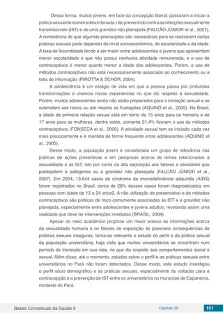Bases Conceituais da Saúde 5 Capítulo 20 151
Dessa forma, muitos jovens, em face da concepção liberal, passaram a iniciar a
práticasexualdemaneiradesordenada,nãoprevenindocontraasinfecçõessexualmente
transmissíveis (IST) e de uma gravidez não planejada (FALCÃO JÚNIOR et al., 2007).
A consciência de que algumas precauções são necessárias para se realizarem certas
práticas sexuais pode depender do nível socioeconômico, de escolaridade e da idade.
A taxa de fecundidade tende a ser maior entre adolescentes e jovens que apresentam
menor escolaridade e que não possui nenhuma atividade remunerada, e o uso de
contraceptivos é menor quanto menor a idade dos adolescentes. Porém, o uso de
métodos contraceptivos não está necessariamente associado ao conhecimento ou a
falta de informação (PIROTTA & SCHOR, 2004).
A adolescência é um estágio de vida em que a pessoa passa por profundas
transformações e vivencia novas experiências no que diz respeito à sexualidade.
Porém, muitos adolescentes ainda não estão preparados para a iniciação sexual e se
submetem aos riscos ou até mesmo às frustações (AQUINO et al., 2005). No Brasil,
a idade da primeira relação sexual está em torno de 15 anos para os homens e de
17 anos para as mulheres, dentre estes, somente 51,4% fizeram o uso de métodos
contraceptivos (FONSECA et al., 2000). A atividade sexual tem se iniciado cada vez
mais precocemente e é mantida de forma frequente entre adolescentes (AQUINO et
al., 2005).
Desse modo, a população jovem é considerada um grupo de relevância nas
práticas de ações preventivas e em pesquisas acerca de temas relacionados à
sexualidade e às IST, isto por conta da alta exposição aos fatores e atividades que
predispõem à patógenos ou à gravidez não planejada (FALCÃO JÚNIOR et al.,
2007). Em 2004, 13.844 casos de síndrome da imunodeficiência adquirida (AIDS)
foram registrados no Brasil, cerca de 28% desses casos foram diagnosticados em
pessoas com idade de 13 a 24 anos2. A não utilização de preservativo e de métodos
contraceptivos são práticas de risco comumente associadas às IST e a gravidez não
planejada, especialmente entre adolescentes e jovens adultos, revelando assim uma
realidade que deve ter intervenções imediatas (BRASIL, 2004).
Apesar do meio acadêmico propiciar um maior acesso às informações acerca
da sexualidade humana e os fatores de exposição às possíveis consequências de
práticas sexuais inseguras, torna-se relevante o estudo do perfil e da prática sexual
da população universitária, haja vista que muitos universitários se encontram num
período de transição em sua vida, no que diz respeito aos comportamentos social e
sexual. Além disso, até o momento, estudos sobre o perfil e as práticas sexuais entre
universitários no Pará não foram detectados. Desse modo, este estudo investigou
o perfil sócio demográfico e as práticas sexuais, especialmente às voltadas para a
contracepção e a prevenção de IST entre os universitários no município de Capanema,
nordeste do Pará.
 