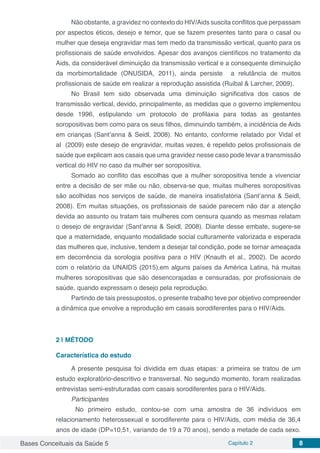 Bases Conceituais da Saúde 5 Capítulo 2 8
Não obstante, a gravidez no contexto do HIV/Aids suscita conflitos que perpassam
por aspectos éticos, desejo e temor, que se fazem presentes tanto para o casal ou
mulher que deseja engravidar mas tem medo da transmissão vertical, quanto para os
profissionais de saúde envolvidos. Apesar dos avanços científicos no tratamento da
Aids, da considerável diminuição da transmissão vertical e a consequente diminuição
da morbimortalidade (ONUSIDA, 2011), ainda persiste a relutância de muitos
profissionais de saúde em realizar a reprodução assistida (Ruibal & Larcher, 2009).
No Brasil tem sido observada uma diminuição significativa dos casos de
transmissão vertical, devido, principalmente, as medidas que o governo implementou
desde 1996, estipulando um protocolo de profilaxia para todas as gestantes
soropositivas bem como para os seus filhos, diminuindo também, a incidência de Aids
em crianças (Sant’anna & Seidl, 2008). No entanto, conforme relatado por Vidal et
al (2009) este desejo de engravidar, muitas vezes, é repelido pelos profissionais de
saúde que explicam aos casais que uma gravidez nesse caso pode levar a transmissão
vertical do HIV no caso da mulher ser soropositiva.
Somado ao conflito das escolhas que a mulher soropositiva tende a vivenciar
entre a decisão de ser mãe ou não, observa-se que, muitas mulheres soropositivas
são acolhidas nos serviços de saúde, de maneira insatisfatória (Sant’anna & Seidl,
2008). Em muitas situações, os profissionais de saúde parecem não dar a atenção
devida ao assunto ou tratam tais mulheres com censura quando as mesmas relatam
o desejo de engravidar (Sant’anna & Seidl, 2008). Diante desse embate, sugere-se
que a maternidade, enquanto modalidade social culturamente valorizada e esperada
das mulheres que, inclusive, tendem a desejar tal condição, pode se tornar ameaçada
em decorrência da sorologia positiva para o HIV (Knauth et al., 2002). De acordo
com o relatório da UNAIDS (2015),em alguns países da América Latina, há muitas
mulheres soropositivas que são desencorajadas e censuradas, por profissionais de
saúde, quando expressam o desejo pela reprodução.
Partindo de tais pressupostos, o presente trabalho teve por objetivo compreender
a dinâmica que envolve a reprodução em casais sorodiferentes para o HIV/Aids.
2 | 	MÉTODO
Característica do estudo
A presente pesquisa foi dividida em duas etapas: a primeira se tratou de um
estudo exploratório-descritivo e transversal. No segundo momento, foram realizadas
entrevistas semi-estruturadas com casais sorodiferentes para o HIV/Aids.
Participantes
	 No primeiro estudo, contou-se com uma amostra de 36 indivíduos em
relacionamento heterossexual e sorodiferente para o HIV/Aids, com média de 36,4
anos de idade (DP=10,51, variando de 19 a 70 anos), sendo a metade de cada sexo.
 