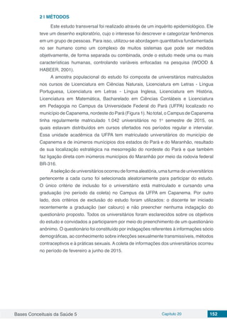 Bases Conceituais da Saúde 5 Capítulo 20 152
2 | 	MÉTODOS
Este estudo transversal foi realizado através de um inquérito epidemiológico. Ele
teve um desenho exploratório, cujo o interesse foi descrever e categorizar fenômenos
em um grupo de pessoas. Para isso, utilizou-se abordagem quantitativa fundamentada
no ser humano como um complexo de muitos sistemas que pode ser medidos
objetivamente, de forma separada ou combinada, onde o estudo mede uma ou mais
características humanas, controlando variáveis enfocadas na pesquisa (WOOD &
HABEER, 2001).
A amostra populacional do estudo foi composta de universitários matriculados
nos cursos de Licenciatura em Ciências Naturais, Licenciatura em Letras - Língua
Portuguesa, Licenciatura em Letras - Língua Inglesa, Licenciatura em História,
Licenciatura em Matemática, Bacharelado em Ciências Contábeis e Licenciatura
em Pedagogia no Campus da Universidade Federal do Pará (UFPA) localizado no
município de Capanema, nordeste do Pará (Figura 1). No total, o Campus de Capanema
tinha regularmente matriculado 1.042 universitários no 1o
semestre de 2015, os
quais estavam distribuídos em cursos ofertados nos períodos regular e intervalar.
Essa unidade acadêmica da UFPA tem matriculado universitários do município de
Capanema e de inúmeros munícipios dos estados do Pará e do Maranhão, resultado
de sua localização estratégica na mesorregião do nordeste do Pará e que também
faz ligação direta com inúmeros municípios do Maranhão por meio da rodovia federal
BR-316.
Aseleção de universitários ocorreu de forma aleatória, uma turma de universitários
pertencente a cada curso foi selecionada aleatoriamente para participar do estudo.
O único critério de inclusão foi o universitário está matriculado e cursando uma
graduação (no período da coleta) no Campus da UFPA em Capanema. Por outro
lado, dois critérios de exclusão do estudo foram utilizados: o discente ter iniciado
recentemente a graduação (ser calouro) e não preencher nenhuma indagação do
questionário proposto. Todos os universitários foram esclarecidos sobre os objetivos
do estudo e convidados a participarem por meio do preenchimento de um questionário
anônimo. O questionário foi constituído por indagações referentes à informações sócio
demográficas, ao conhecimento sobre infecções sexualmente transmissíveis, métodos
contraceptivos e à práticas sexuais. A coleta de informações dos universitários ocorreu
no período de fevereiro a junho de 2015.
 