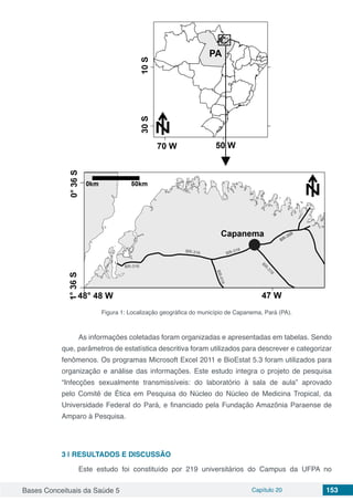 Bases Conceituais da Saúde 5 Capítulo 20 153
Figura 1: Localização geográfica do município de Capanema, Pará (PA).
As informações coletadas foram organizadas e apresentadas em tabelas. Sendo
que, parâmetros de estatística descritiva foram utilizados para descrever e categorizar
fenômenos. Os programas Microsoft Excel 2011 e BioEstat 5.3 foram utilizados para
organização e análise das informações. Este estudo integra o projeto de pesquisa
“Infecções sexualmente transmissíveis: do laboratório à sala de aula” aprovado
pelo Comitê de Ética em Pesquisa do Núcleo do Núcleo de Medicina Tropical, da
Universidade Federal do Pará, e financiado pela Fundação Amazônia Paraense de
Amparo à Pesquisa.
3 | 	RESULTADOS E DISCUSSÃO
Este estudo foi constituído por 219 universitários do Campus da UFPA no
 
