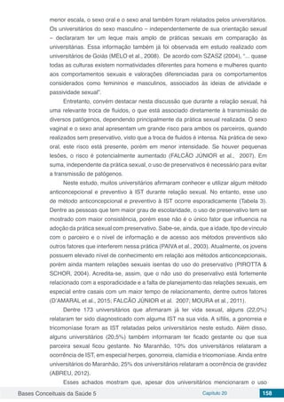 Bases Conceituais da Saúde 5 Capítulo 20 158
menor escala, o sexo oral e o sexo anal também foram relatados pelos universitários.
Os universitários do sexo masculino – independentemente de sua orientação sexual
– declararam ter um leque mais amplo de práticas sexuais em comparação às
universitárias. Essa informação também já foi observada em estudo realizado com
universitários de Goiás (MELO et al., 2008). De acordo com SZASZ (2004), “... quase
todas as culturas existem normatividades diferentes para homens e mulheres quanto
aos comportamentos sexuais e valorações diferenciadas para os comportamentos
considerados como femininos e masculinos, associados às ideias de atividade e
passividade sexual”.
Entretanto, convém destacar nesta discussão que durante a relação sexual, há
uma relevante troca de fluidos, o que está associado diretamente à transmissão de
diversos patógenos, dependendo principalmente da prática sexual realizada. O sexo
vaginal e o sexo anal apresentam um grande risco para ambos os parceiros, quando
realizados sem preservativo, visto que a troca de fluidos é intensa. Na prática de sexo
oral, este risco está presente, porém em menor intensidade. Se houver pequenas
lesões, o risco é potencialmente aumentado (FALCÃO JÚNIOR et al., 2007). Em
suma, independente da prática sexual, o uso de preservativos é necessário para evitar
a transmissão de patógenos.
Neste estudo, muitos universitários afirmaram conhecer e utilizar algum método
anticoncepcional e preventivo à IST durante relação sexual. No entanto, esse uso
de método anticoncepcional e preventivo à IST ocorre esporadicamente (Tabela 3).
Dentre as pessoas que tem maior grau de escolaridade, o uso de preservativo tem se
mostrado com maior consistência, porém esse não é o único fator que influencia na
adoção da prática sexual com preservativo. Sabe-se, ainda, que a idade, tipo de vínculo
com o parceiro e o nível de informação e de acesso aos métodos preventivos são
outros fatores que interferem nessa prática (PAIVA et al., 2003). Atualmente, os jovens
possuem elevado nível de conhecimento em relação aos métodos anticoncepcionais,
porém ainda mantem relações sexuais isentas do uso do preservativo (PIROTTA &
SCHOR, 2004). Acredita-se, assim, que o não uso do preservativo está fortemente
relacionado com a esporadicidade e a falta de planejamento das relações sexuais, em
especial entre casais com um maior tempo de relacionamento, dentre outros fatores
(D’AMARAL et al., 2015; FALCÃO JÚNIOR et al. 2007; MOURA et al., 2011).
Dentre 173 universitários que afirmaram já ter vida sexual, alguns (22,0%)
relataram ter sido diagnosticado com alguma IST na sua vida. A sífilis, a gonorreia e
tricomoníase foram as IST relatadas pelos universitários neste estudo. Além disso,
alguns universitários (20,5%) também informaram ter ficado gestante ou que sua
parceira sexual ficou gestante. No Maranhão, 10% dos universitários relataram a
ocorrência de IST, em especial herpes, gonorreia, clamídia e tricomoníase. Ainda entre
universitários do Maranhão, 25% dos universitários relataram a ocorrência de gravidez
(ABREU, 2012).
Esses achados mostram que, apesar dos universitários mencionaram o uso
 
