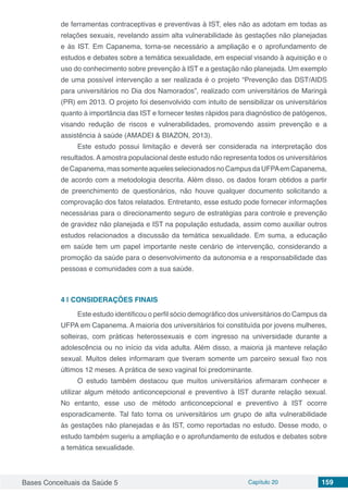 Bases Conceituais da Saúde 5 Capítulo 20 159
de ferramentas contraceptivas e preventivas à IST, eles não as adotam em todas as
relações sexuais, revelando assim alta vulnerabilidade às gestações não planejadas
e às IST. Em Capanema, torna-se necessário a ampliação e o aprofundamento de
estudos e debates sobre a temática sexualidade, em especial visando à aquisição e o
uso do conhecimento sobre prevenção à IST e a gestação não planejada. Um exemplo
de uma possível intervenção a ser realizada é o projeto “Prevenção das DST/AIDS
para universitários no Dia dos Namorados”, realizado com universitários de Maringá
(PR) em 2013. O projeto foi desenvolvido com intuito de sensibilizar os universitários
quanto à importância das IST e fornecer testes rápidos para diagnóstico de patógenos,
visando redução de riscos e vulnerabilidades, promovendo assim prevenção e a
assistência à saúde (AMADEI & BIAZON, 2013).
Este estudo possui limitação e deverá ser considerada na interpretação dos
resultados.Aamostra populacional deste estudo não representa todos os universitários
deCapanema,massomenteaquelesselecionadosnoCampusdaUFPAemCapanema,
de acordo com a metodologia descrita. Além disso, os dados foram obtidos a partir
de preenchimento de questionários, não houve qualquer documento solicitando a
comprovação dos fatos relatados. Entretanto, esse estudo pode fornecer informações
necessárias para o direcionamento seguro de estratégias para controle e prevenção
de gravidez não planejada e IST na população estudada, assim como auxiliar outros
estudos relacionados a discussão da temática sexualidade. Em suma, a educação
em saúde tem um papel importante neste cenário de intervenção, considerando a
promoção da saúde para o desenvolvimento da autonomia e a responsabilidade das
pessoas e comunidades com a sua saúde.
4 | 	CONSIDERAÇÕES FINAIS
Este estudo identificou o perfil sócio demográfico dos universitários do Campus da
UFPA em Capanema. A maioria dos universitários foi constituída por jovens mulheres,
solteiras, com práticas heterossexuais e com ingresso na universidade durante a
adolescência ou no início da vida adulta. Além disso, a maioria já manteve relação
sexual. Muitos deles informaram que tiveram somente um parceiro sexual fixo nos
últimos 12 meses. A prática de sexo vaginal foi predominante.
O estudo também destacou que muitos universitários afirmaram conhecer e
utilizar algum método anticoncepcional e preventivo à IST durante relação sexual.
No entanto, esse uso de método anticoncepcional e preventivo à IST ocorre
esporadicamente. Tal fato torna os universitários um grupo de alta vulnerabilidade
às gestações não planejadas e às IST, como reportadas no estudo. Desse modo, o
estudo também sugeriu a ampliação e o aprofundamento de estudos e debates sobre
a temática sexualidade.
 