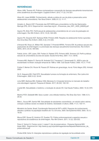 Bases Conceituais da Saúde 5 Capítulo 20 160
REFERÊNCIAS
Abreu LMN, Tavares AS. Práticas contraceptivas e prevenção de doenças sexualmente transmissíveis
entre acadêmicos de enfermagem. Cogitare Enferm. 2012; 17 (2): 315-321.
Alves AS, Lopes MHBM. Conhecimento, atitude e prática do uso de pílula e preservativo entre
adolescentes universitários. Rev Bras Enferm. 2008; 61 (1): 11-17.
Amadei JL, Biazon EAT. Prevenção das DST/AIDS para universitários no Dia dos Namorados.
Maringá (PR), 2013. Disponível em: www.fiepr.org.br/.../Prevencao_das_DST,_AIDS_[50629].pdf
Aquino PS, Brito FEV. Perfil sexual de adolescentes universitários de um curso de graduação em
enfermagem. Rev Min Enferm. 2012; 16 (3): 324-329.
Aquino PS, Eduardo KGT, Barbosa RCM, Pinheiro AKB. Reações da adolescente frente à gravidez.
Esc Anna Nery Rev Enferm. 2005; 9 (2): 214-220.
d’Amaral HB, Rosa LA, Wilken RO, Spindola T, Pimentel MRRA, Ferreira EM. As práticas sexuais dos
graduandos de enfermagem e a prevenção das doenças sexualmente transmissíveis. Rev Enferm
UERJ. 2015; 23 (4): 494-500.
Falcão Júnior, JSP, Lopes, EM, Freitas LV, Rabelo STO, Pinheiro AKB, Ximenes LB. Perfil e práticas
sexuais de universitários da área de saúde. Escola Anna Nery. 2007; 11(1): 58-65.
Fonseca MG, Bastos FI, Derrico M, Andrade CLV, Travassos C, Szwarcwald CL. AIDS e grau de
escolaridade no Brasil: evolução temporal de 1986 a 1996. Cad Saude Publica. 2000; 16 (1): 77-87.
Freitas F, Menke CH, Rivore W, Passos EP. Rotinas em ginecologia. 4a ed. Porto Alegre (RS): Artmed;
2003.
Gir E, Nogueira MS, Pelá NTR. Sexualidade humana na formação do enfermeiro. Rev Latino-Am
Enfermagem. 2000; 8 (2): 33-40.
Lima SBR, Barbosa MN, Orellana VSQ, Menezes G. A Inserção feminina no mercado de trabalho:
uma abordagem regional. Pesquisa & Debate. 2017; 28 (52): 163-181.
Loyola MA. Sexualidade e medicina: a revolução do século XX. Cad Saude Publica. 2003; 19 (4): 875-
84.
Martins PCR, Soldatelli MM. Sexo e poder: uma reflexão histórica. Rev Bras Sex Hum. 1998; 9 (1):
29-34.
Melo L, Souza MR, Santos NM. Sexualidade de estudantes universitários: um estudo sobre valores,
crenças e práticas sociais na cidade de Goiânia. Sociedade e Cultura. 2008; 11 (1): 102-111.
Ministério da Saúde, Brasil. Coordenação Nacional de DST e AIDS. Pesquisa de conhecimento,
atitudes e práticas na população brasileira de 15 a 54 anos, 2004. Bol Epidemiol AIDS. 2004; 18 (1):
18-24.
Moura ERF, Sousa IO, Américo CF, Guedes TG. Prática anticoncepcional e aspectos sexuais e
reprodutivos de acadêmicos de enfermagem. Rev Min Enferm. 2011; 15 (2): 225-232.
Paiva V, Venturi G, França Junior I, Lopes F. Uso de preservativos - Pesquisa Nacional MS/
Ibope 2003. Disponível em: http://www.ip.usp.br/portal/images/stories/Nepaids/Relatrios/uso_de_
preservativos.pdf
Pirotta KCM, Schor N. Intenções reprodutivas e práticas de regulação da fecundidade entre
 